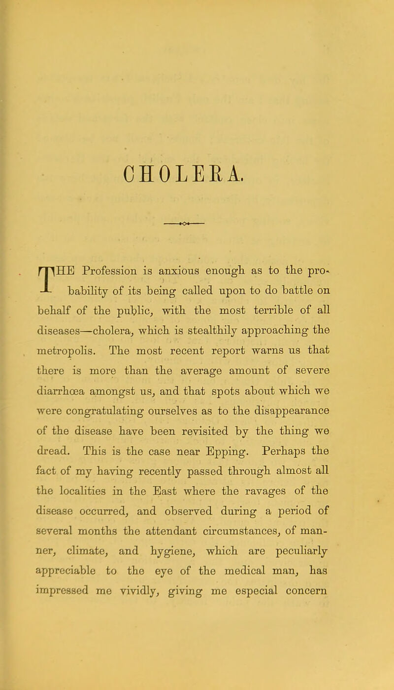 CHOLERA. THE Profession is anxious enough as to the pro- bability of its being called upon to do battle on behalf of the public, with the most terrible of all diseases—cholera, which is stealthily approaching the metropolis. The most recent report warns us that there is more than the average amount of severe diarrhoea amongst us, and that spots about which we were congratulating ourselves as to the disappearance of the disease have been revisited by the thing we dread. This is the case near Epping. Perhaps the fact of my having recently passed through almost all the localities in the East where the ravages of the disease occurred, and observed during a period of several months the attendant circumstances, of man- ner, climate, and hygiene, which are peculiarly appreciable to the eye of the medical man, has impressed me vividly, giving me especial concern