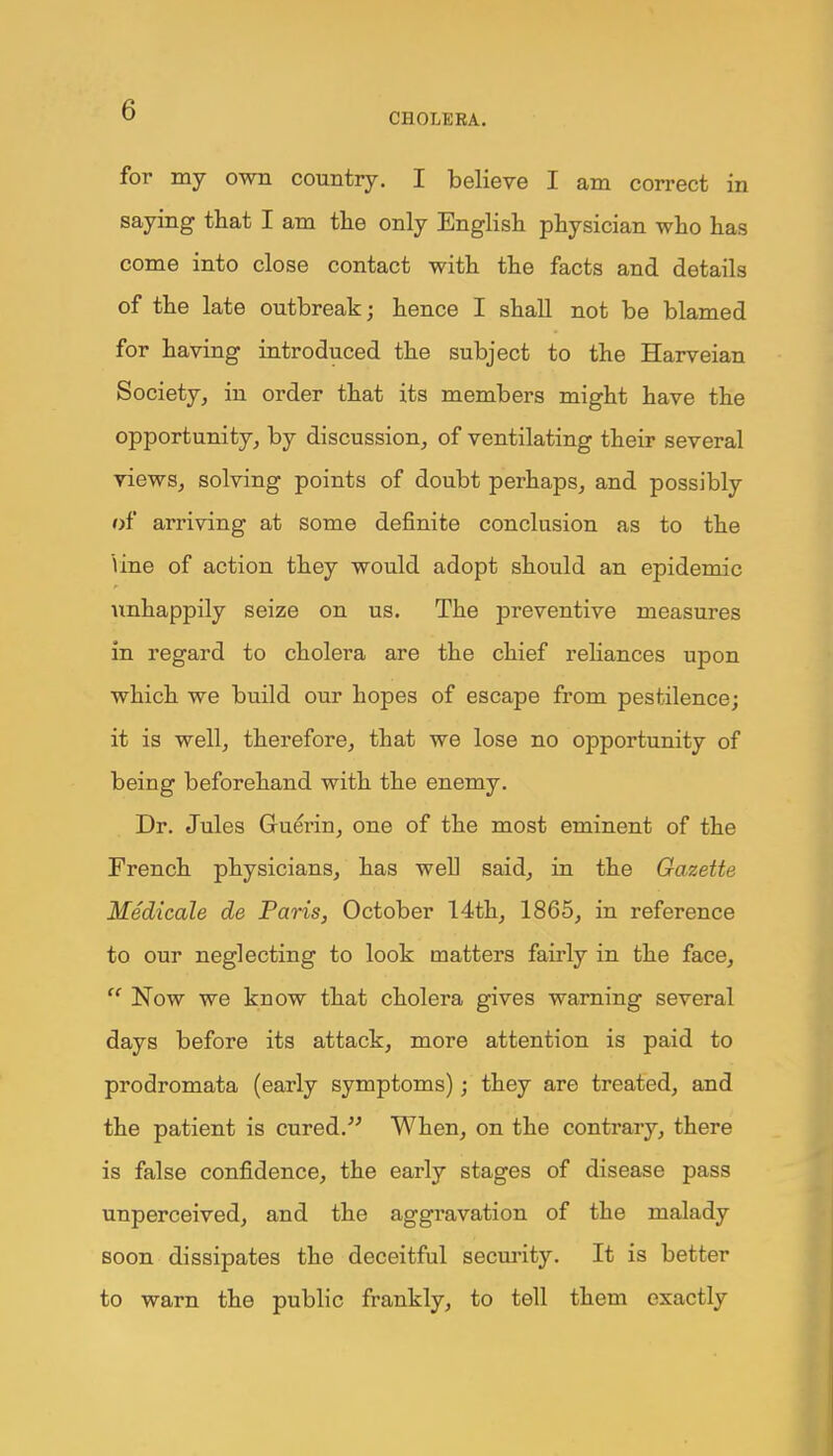 CHOLERA. for my own country. I believe I am correct in saying that I am the only English physician who has come into close contact with the facts and details of the late outbreak; hence I shall not be blamed for having introduced the subject to the Harveian Society, in order that its members might have the opportunity, by discussion, of ventilating their several views, solving points of doubt perhaps, and possibly of arriving at some definite conclusion as to the Vine of action they would adopt should an epidemic unhappily seize on us. The preventive measures in regard to cholera are the chief reliances upon which we build our hopes of escape from pestilence; it is well, therefore, that we lose no opportunity of being beforehand with the enemy. Dr. Jules Gruerin, one of the most eminent of the French physicians, has well said, in the Gazette Medicate de Paris, October 14th, 1865, in reference to our neglecting to look matters fairly in the face, Now we know that cholera gives warning several days before its attack, more attention is paid to prodromata (early symptoms); they are treated, and the patient is cured. When, on the contrary, there is false confidence, the early stages of disease pass unperceived, and the aggravation of the malady soon dissipates the deceitful security. It is better to warn the public frankly, to tell them exactly
