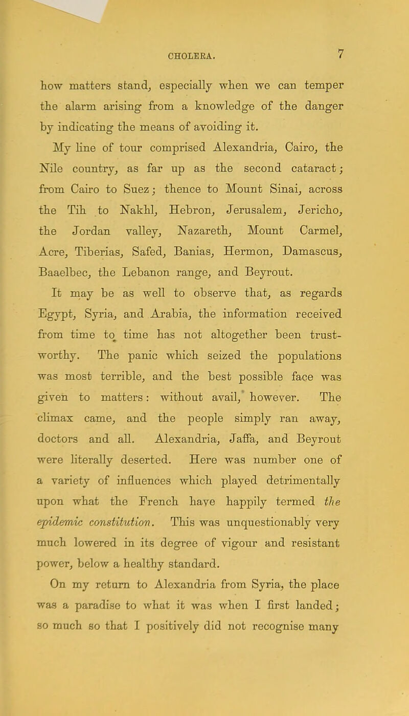 how matters stand, especially when we can temper the alarm arising from a knowledge of the danger by indicating the means of avoiding it. My line of tour comprised Alexandria, Cairo, the Nile country, as far up as the second cataract; from Cairo to Suez; thence to Mount Sinai, across the Tih to Nakhl, Hebron, Jerusalem, Jericho, the Jordan valley, Nazareth, Mount Carmel, Acre, Tiberias, Safed, Banias, Hermon, Damascus, Baaelbec, the Lebanon range, and Beyrout. It may be as well to observe that, as regards Egypt, Syria, and Arabia, the information received from time to time has not altogether been trust- worthy. The panic which seized the populations was most terrible, and the best possible face was given to matters: without avail, however. The climax came, and the people simply ran away, doctors and all. Alexandria, Jaffa, and Beyrout were literally deserted. Here was number one of a variety of influences which played detrimentally upon what the French have happily termed the epidemic constitution. This was unquestionably very much lowered in its degree of vigour and resistant power, below a healthy standard. On my return to Alexandria from Syria, the place was a paradise to what it was when I first landed; so much so that I positively did not recognise many