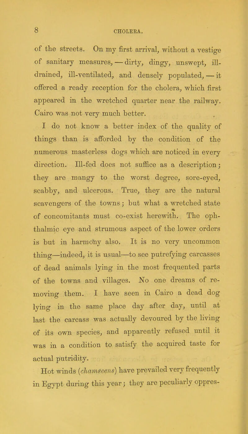 of the streets. On my first arrival, without a vestige of sanitary measures, — dirty, dingy, unswept, ill- drained, ill-ventilated, and densely populated, — it offered a ready reception for the cholera, which first appeared in the wretched quarter near the railway. Cairo was not very much better. I do not know a better index of the quality of things than is afforded by the condition of the numerous masterless dogs which are noticed in every direction. Ill-fed does not suffice as a description; they are mangy to the worst degree, sore-eyed, scabby, and ulcerous. True, they are the natural scavengers of the towns; but what a wretched state of concomitants must co-exist herewith. The oph- thalmic eye and strumous aspect of the lower orders is but in harmony also. It is no very uncommon thing—indeed, it is usual—to see putrefying carcasses of dead animals lying in the most frequented parts of the towns and villages. No one dreams of re- moving them. I have seen in Cairo a dead dog lying in the same place day after day, until at last the carcass was actually devoured by the Hving of its own species, and apparently refused until it was in a condition to satisfy the acquired taste for actual putridity. Hot winds (chamseens) have prevailed very frequently in Egypt during this year; they are peculiarly oppres-