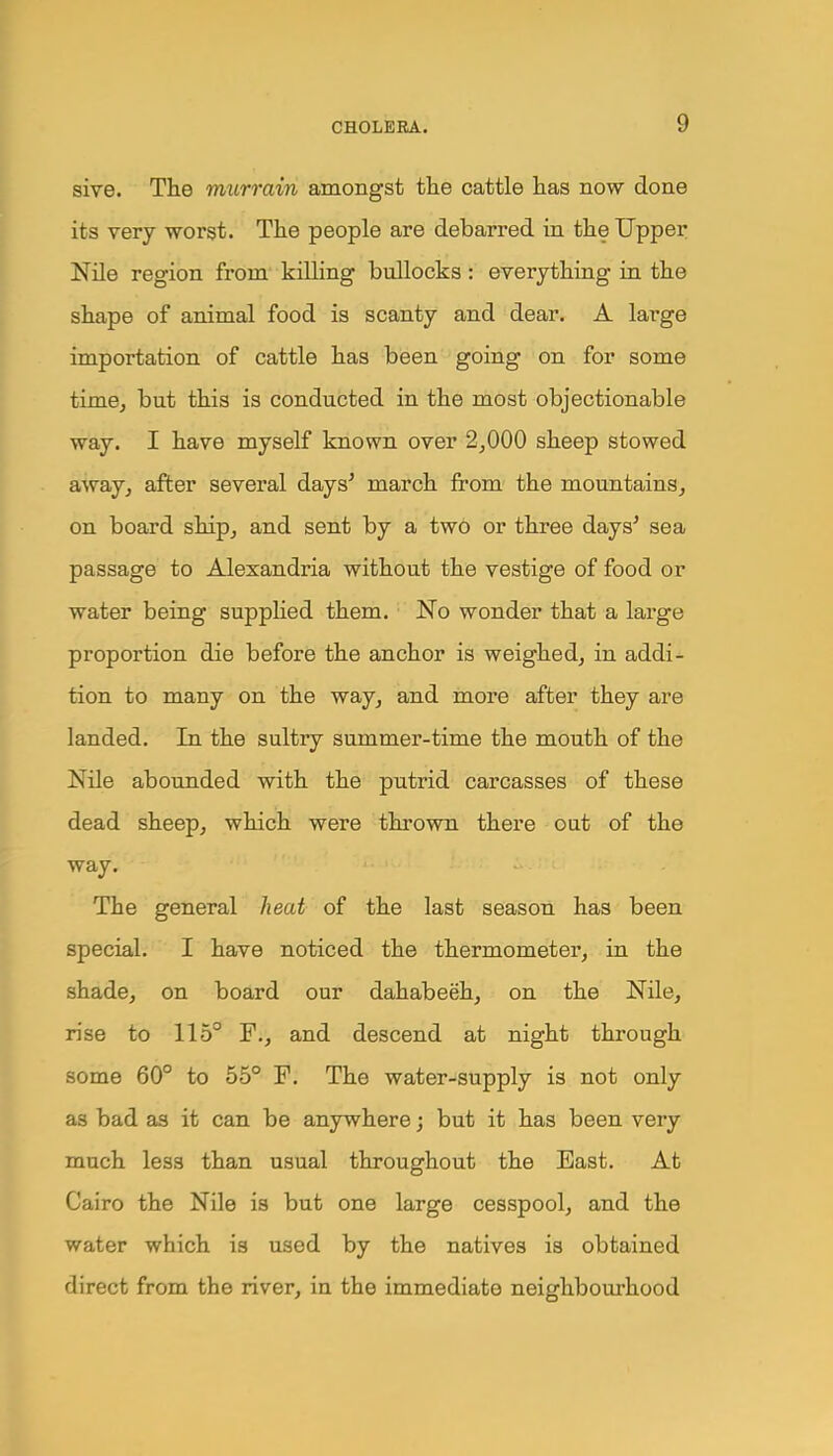 sive. The murrain amongst the cattle has now done its very worst. The people are debarred in the Upper Nile region from killing bullocks: everything in the shape of animal food is scanty and dear. A large importation of cattle has been going on for some time, but this is conducted in the most objectionable way. I have myself known over 2,000 sheep stowed away, after several days' march from the mountains, on board ship, and sent by a two or three days' sea passage to Alexandria without the vestige of food or water being supplied them. No wonder that a large proportion die before the anchor is weighed, in addi- tion to many on the way, and more after they are landed. In the sultry summer-time the mouth of the Nile abounded with the putrid carcasses of these dead sheep, which were thrown there out of the way. The general heat of the last season has been special. I have noticed the thermometer, in the shade, on board our dahabeeh, on the Nile, rise to 115° F., and descend at night through some 60° to 55° F. The water-supply is not only as bad as it can be anywhere; but it has been very much less than usual throughout the East. At Cairo the Nile is but one large cesspool, and the water which is used by the natives is obtained direct from the river, in the immediate neighbourhood