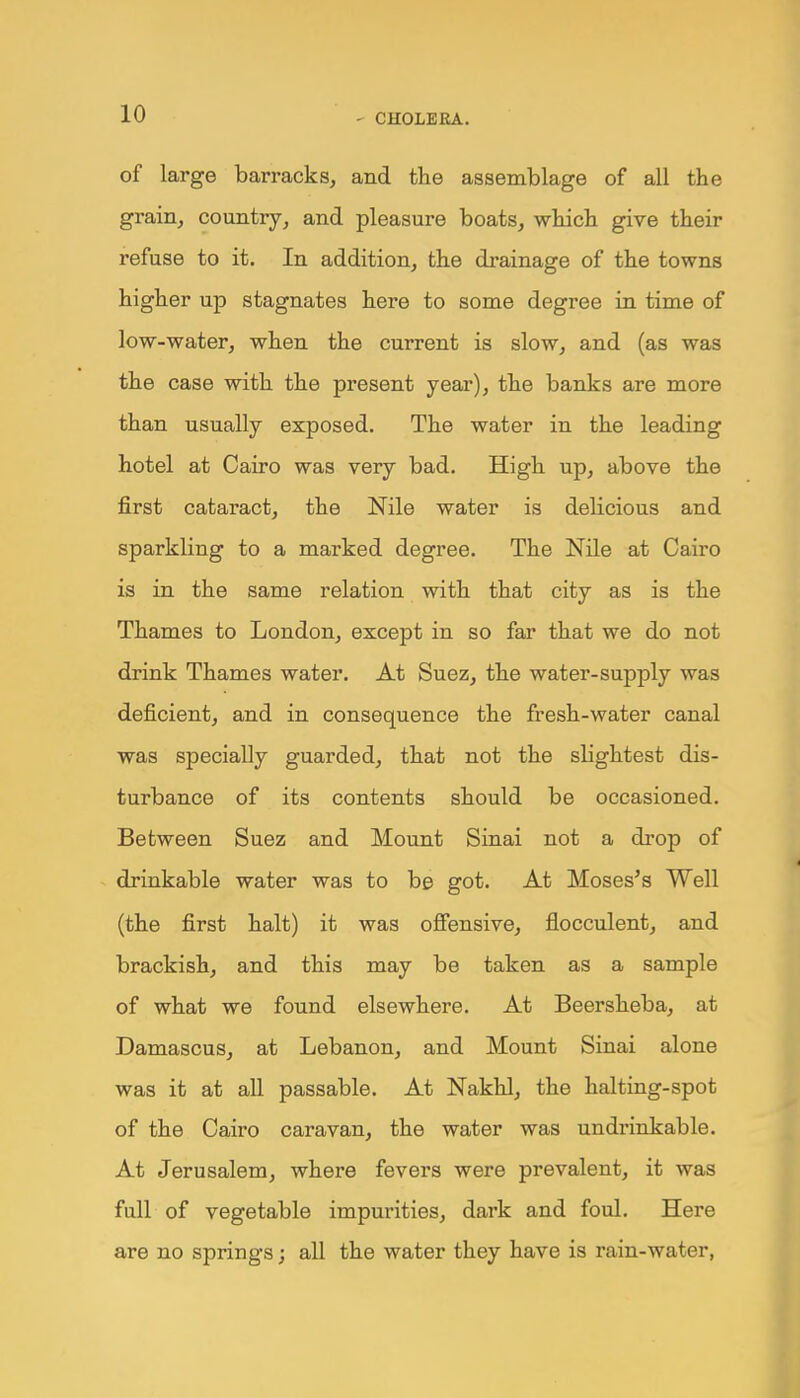 of large barracks, and the assemblage of all the grain, country, and pleasure boats, which give their refuse to it. In addition, the drainage of the towns higher up stagnates here to some degree in time of low-water, when the current is slow, and (as was the case with the present year), the banks are more than usually exposed. The water in the leading hotel at Cairo was very bad. High up, above the first cataract, the Nile water is delicious and sparkling to a marked degree. The Nile at Cairo is in the same relation with that city as is the Thames to London, except in so far that we do not drink Thames water. At Suez, the water-supply was deficient, and in consequence the fresh-water canal was specially guarded, that not the slightest dis- turbance of its contents should be occasioned. Between Suez and Mount Sinai not a drop of drinkable water was to be got. At Moses's Well (the first halt) it was offensive, flocculent, and brackish, and this may be taken as a sample of what we found elsewhere. At Beersheba, at Damascus, at Lebanon, and Mount Sinai alone was it at all passable. At Nakhl, the halting-spot of the Cairo caravan, the water was undrinkable. At Jerusalem, where fevers were prevalent, it was full of vegetable impurities, dark and foul. Here are no springs; all the water they have is rain-water,