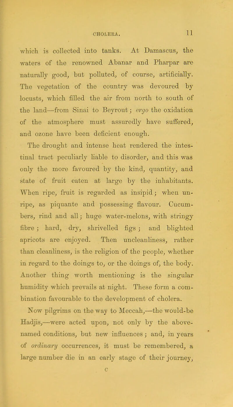 n which is collected into tanks. At Damascus, the waters of the renowned Abanar and Pharpar are naturally good, but polluted, of course, artificially. The vegetation of the country was devoured by locusts, which filled the air from north to south of the land—from Sinai to Beyrout; ergo the oxidation of the atmosphere must assuredly have suffered, and ozone have been deficient enough. The drought and intense heat rendered the intes- tinal tract peculiarly liable to disorder, and this was only the more favoured by the kind, quantity, and state of fruit eaten at large by the inhabitants. When ripe, fruit is regarded as insipid; when un- ripe, as piquante and possessing flavour. Cucum- bers, rind and all; huge water-melons, with stringy fibre ; hard, dry, shrivelled figs ; and blighted apricots are enjoyed. Then uncleanliness, rather than cleanliness, is the religion of the people, whether in regard to the doings to, or the doings of, the body. Another thing worth mentioning is the singular humidity which prevails at night. These form a com- bination favourable to the development of cholera. Now pilgrims on the way to Meccah,—the would-be Hadjis,—were acted upon, not only by the above- named conditions, but new influences; and, in years of ordinary occurrences, it must be remembered, a large number die in an early stage of their journey, c
