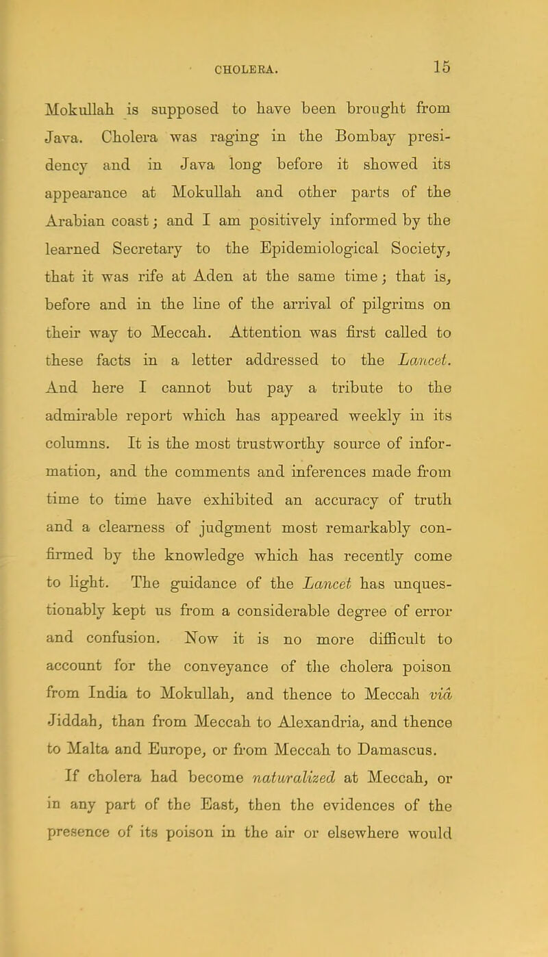 Mokullah is supposed to have been brought from Java. Cholera was raging in the Bombay presi- dency and in Java long before it showed its appearance at Mokullah and other parts of the Arabian coast; and I am positively informed by the learned Secretary to the Epidemiological Society, that it was rife at Aden at the same time; that is, before and in the line of the arrival of pilgrims on their way to Meccah. Attention was first called to these facts in a letter addressed to the Lancet. And here I cannot but pay a tribute to the admirable report which has appeared weekly in its columns. It is the most trustworthy source of infor- mation, and the comments and inferences made from time to time have exhibited an accuracy of truth and a clearness of judgment most remarkably con- firmed by the knowledge which has recently come to Hght. The guidance of the Lancet has unques- tionably kept us from a considerable degree of error and confusion. Now it is no more diflBcult to account for the conveyance of the cholera poison from India to Mokullah, and thence to Meccah via Jiddah, than from Meccah to Alexandria, and thence to Malta and Europe, or from Meccah to Damascus. If cholera had become naturalized at Meccah, or in any part of the East, then the evidences of the presence of its poison in the air or elsewhere would