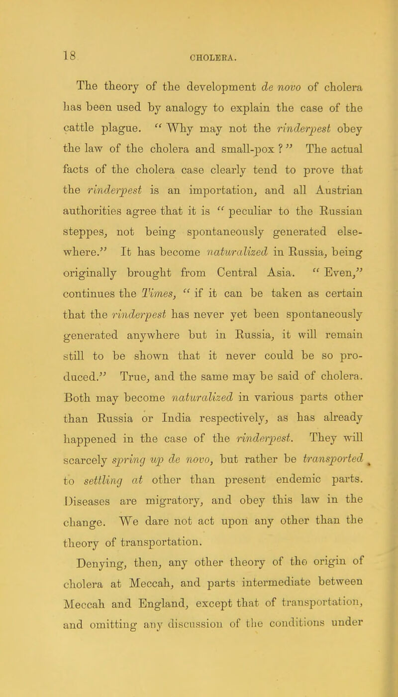 The theory of the development de novo of cholera lias been used by analogy to explain the case of the cattle plague.  Why may not the rinderpest obey the law of the cholera and small-pox ?  The actual facts of the cholera case clearly tend to prove that the rinderpest is an importation, and all Austrian authorities agree that it is  peculiar to the Eussian steppes, not being spontaneously generated else- where. It has become naturalized in Russia, being originally brought from Central Asia.  Even, continues the Times,  if it can be taken as certain that the rinderpest has never yet been spontaneously generated anywhere but in Russia, it will remain still to be shown that it never could be so pro- duced. True, and the same may be said of cholera. Both may become naturalized in various parts other than Russia or India respectively, as has already happened in the case of the rinderpest. They will scarcely spring up de novo, but rather be transported to settling at other than present endemic parts. Diseases are migratory, and obey this law in the change. We dare not act upon any other than the theory of transportation. Denying, then, any other theory of the origin of cholera at Meccah, and parts intermediate between Meccah and England, except that of transportation, and omitting any discussion of the conditions under