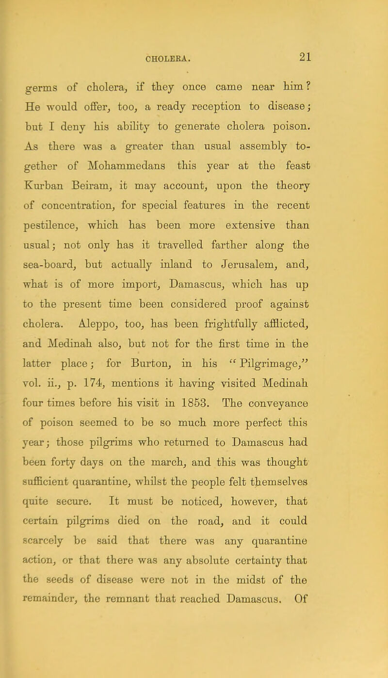 germs of cholera, if they once came near him ? He would offer, too, a ready reception to disease; but I deny his ability to generate cholera poison. As there was a greater than usual assembly to- gether of Mohammedans this year at the feast Kurban Beiram, it may account, upon the theory of concentration, for special features in the recent pestilence, which has been more extensive than usual; not only has it travelled farther along the sea-board, but actually inland to Jerusalem, and, what is of more import, Damascus, which has up to the present time been considered proof against cholera. Aleppo, too, has been frightfully afflicted, and Medinah also, but not for the first time in the latter place; for Burton, in his  Pilgrimage, vol. ii., p. 174, mentions it having visited Medinah four times before his visit in 1853. The conveyance of poison seemed to be so much more perfect this year; those pilgrims who returned to Damascus had been forty days on the march, and this was thought sufficient quarantine, whilst the people felt themselves quite secure. It must be noticed, however, that certain pilgrims died on the road, and it could scarcely be said that there was any quarantine action, or that there was any absolute certainty that the seeds of disease were not in the midst of the remainder, the remnant that reached Damascus. Of