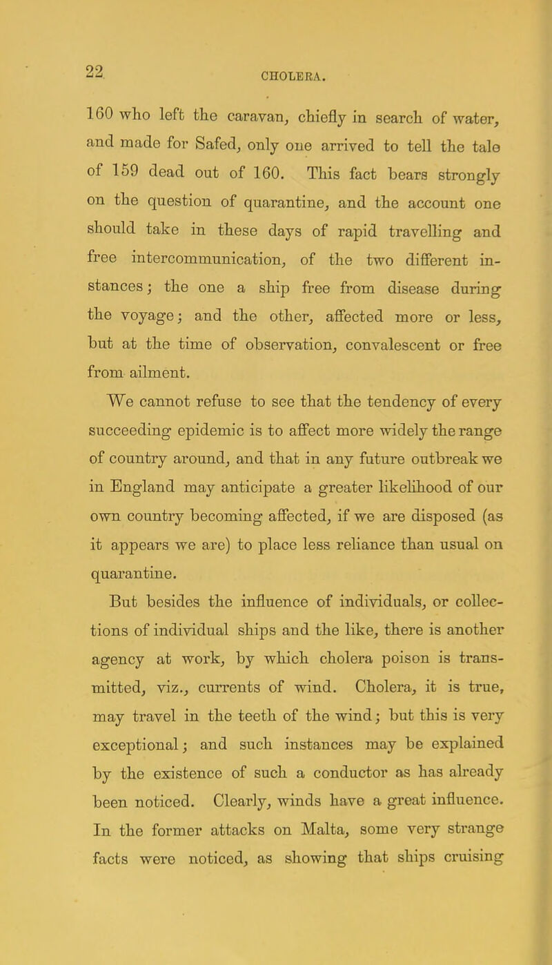 160 who left the caravan, chiefly in search of water, and made for Safed, only one arrived to tell the tale of 159 dead out of 160. This fact bears strongly on the question of quarantine, and the account one should take in these days of rapid travelling and free intercommunication, of the two different in- stances ; the one a ship free from disease during the voyage; and the other, affected more or less, but at the time of observation, convalescent or free from ailment. We cannot refuse to see that the tendency of every succeeding epidemic is to affect more widely the range of country around, and that in any future outbreak we in England may anticipate a greater likelihood of our own country becoming affected, if we are disposed (as it appears we are) to place less reliance than usual on quarantine. But besides the influence of individuals, or collec- tions of individual ships and the like, there is another agency at work, by which cholera poison is trans- mitted, viz., currents of wind. Cholera, it is true, may travel in the teeth of the wind; but this is very exceptional; and such instances may be explained by the existence of such a conductor as has already been noticed. Clearly, winds have a great influence. In the former attacks on Malta, some very strange facts were noticed, as showing that ships cruising