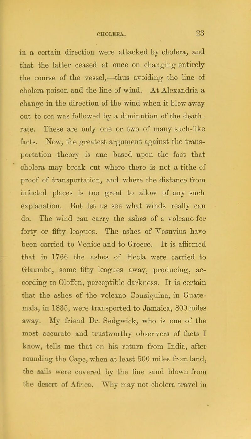 in a certain direction were attacked by cholera, and that the latter ceased at once on changing entirely the course of the vessel,—thus avoiding the line of cholera poison and the line of wind. At Alexandria a change in the direction of the wind when it blew away out to sea was followed by a diminution of the death- rate. These are only one or two of many such-like facts. Now, the greatest argument against the trans- portation theory is one based upon the fact that cholera may break out where there is not a tithe of proof of transportation, and where the distance from infected places is too great to allow of any such explanation. But let us see what winds really can do. The wind can carry the ashes of a volcano for forty or fifty leagues. The ashes of Vesuvius have been carried to Venice and to Greece. It is affirmed that in 1766 the ashes of Hecla were carried to Glaumbo, some fifty leagues away, producing, ac- cording to Oloffen, perceptible darkness. It is certain that the ashes of the volcano Consiguina, in Guate- mala, in 1835, were transported to Jamaica, 800 miles away. My friend Dr. Sedgwick, who is one of the most accurate and trustworthy observers of facts I know, tells me that on his return from India, after rounding the Cape, when at least 500 miles from land, the sails were covered by the fine sand blown from the desert of Africa. Why may not cholera travel in