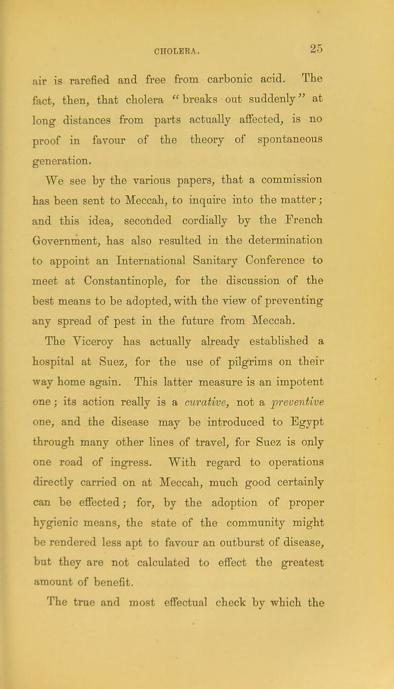 nir is rarefied and free from carbonic acid. The fact, then, that cholera  breaks out suddenly at long distances from parts actually affected, is no proof in favour of the theory of spontaneous generation. We see by the various papers, that a commission has been sent to Meccah, to inquire into the matter; and this idea, seconded cordially by the French Government, has also resulted in the determination to appoint an International Sanitary Conference to meet at Constantinople, for the discussion of the best means to be adopted, with the view of preventing any spread of pest in the future from Meccah. The Viceroy has actually already established a hospital at Suez, for the use of pilgrims on their way home again. This latter measure is an impotent one; its action really is a curative, not a preventive one, and the disease may be introduced to Egypt through many other lines of travel, for Suez is only one road of ingress. With regard to operations directly carried on at Meccah, much good certainly can be effected; for, by the adoption of proper hygienic means, the state of the community might be rendered less apt to favour an outburst of disease, but they are not calculated to effect the greatest amount of benefit. The true and most effectual check by which the