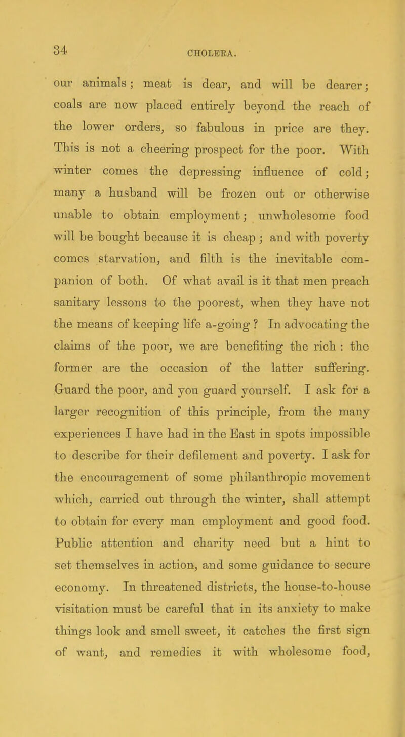our animals; meat is dear, and will be dearer; coals are now placed entirely beyond the reach of the lower orders, so fabulous in price are they. This is not a cheering prospect for the poor. With winter comes the depressing influence of cold; many a husband will be frozen out or otherwise unable to obtain employment; unwholesome food will be bought because it is cheap ; and with poverty comes starvation, and filth is the inevitable com- panion of both. Of what avail is it that men preach sanitary lessons to the poorest, when they have not the means of keeping life a-going ? In advocating the claims of the poor, we are benefiting the rich : the former are the occasion of the latter suffering. Guard the poor, and you guard yourself. I ask for a larger recognition of this principle, from the many experiences I have had in the East in spots impossible to describe for their defilement and poverty. I ask for the encouragement of some philanthropic movement which, carried out through the winter, shall attempt to obtain for every man employment and good food. Public attention and charity need but a hint to set themselves in action, and some guidance to secure economy. In threatened districts, the house-to-house visitation must be careful that in its anxiety to make things look and smell sweet, it catches the first sign of want, and remedies it with wholesome food,