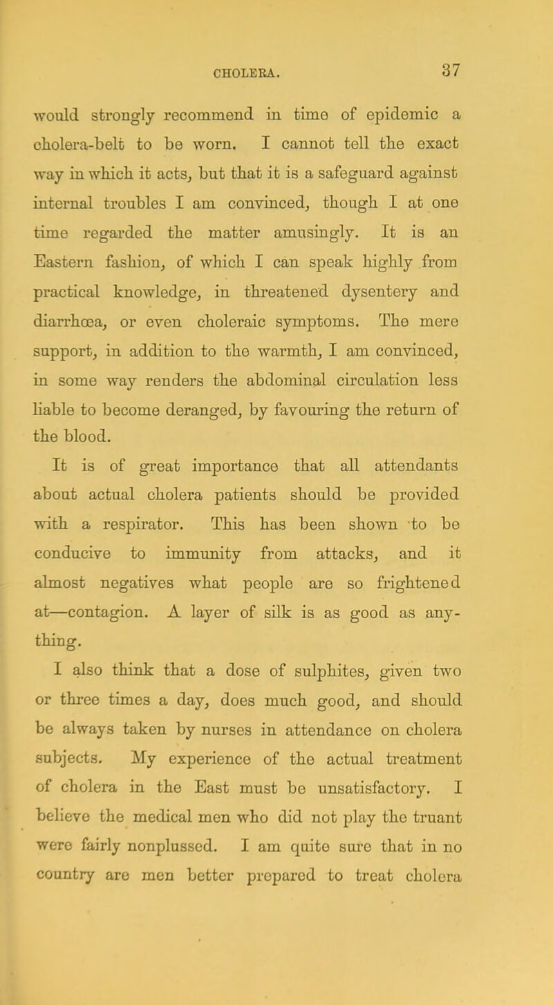 would strongly recommend in time of epidemic a cholera-belt to be worn. I cannot tell tlie exact way in which it acts, but that it is a safeguard against internal troubles I am convinced, though I at one time regarded the matter amusingly. It is an Eastern fashion, of which I can speak highly from practical knowledge, in threatened dysentery and diarrhoea, or even choleraic symptoms. The mere support, in addition to the warmth, I am convinced, in some way renders the abdominal circulation less liable to become deranged, by favouring the return of the blood. It is of great importance that all attendants about actual cholera patients should be provided with a respirator. This has been shown to be conducive to immunity from attacks, and it almost negatives what people are so frightened at—contagion. A layer of silk is as good as any- thing. I also think that a dose of sulphites, given two or three times a day, does much good, and should be always taken by nurses in attendance on cholera subjects. My experience of the actual treatment of cholera in the East must be unsatisfactory. I believe the medical men who did not play the truant were fairly nonplussed. I am quite sure that in no country are men better prepared to treat cholera