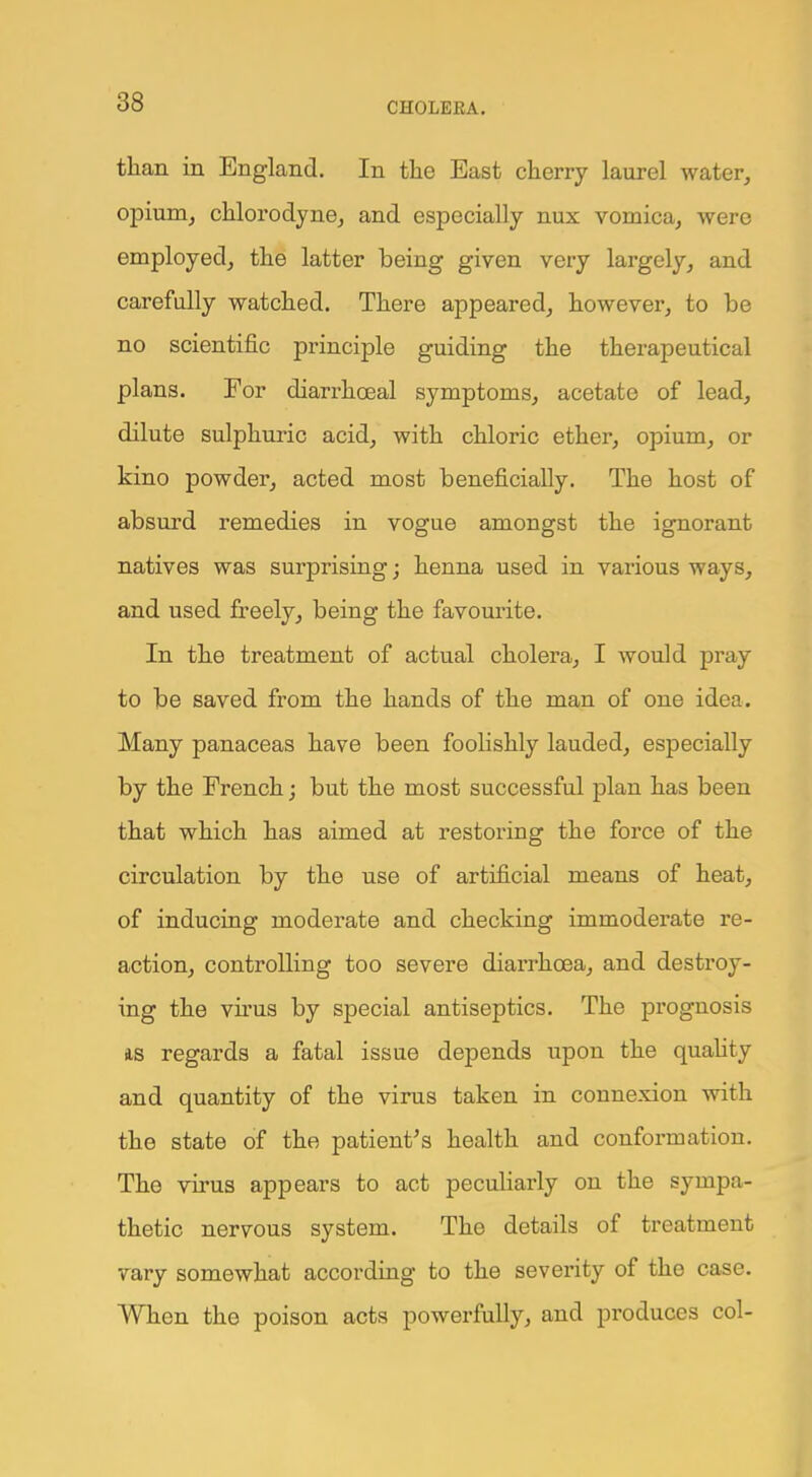 than in England. In the East cherry laurel water, opium, chlorodyne, and especially nux vomica, were employed, the latter being given very largely, and carefully watched. There appeared, however, to be no scientific principle guiding the therapeutical plans. For diarrhoeal symptoms, acetate of lead, dilute sulphuric acid, with chloric ether, opium, or kino powder, acted most beneficially. The host of absurd remedies in vogue amongst the ignorant natives was surprising; henna used in various ways, and used freely, being the favourite. In the treatment of actual cholera, I would pray to be saved from the hands of the man of one idea. Many panaceas have been foolishly lauded, especially by the French; but the most successful plan has been that which has aimed at restoring the force of the circulation by the use of artificial means of heat, of inducing moderate and checking immoderate re- action, controlling too severe diarrhoea, and destroy- ing the virus by special antiseptics. The prognosis as regards a fatal issue depends upon the quality and quantity of the virus taken in connexion with the state of the patient's health and conformation. The virus appears to act peculiarly on the sympa- thetic nervous system. The details of treatment vary somewhat according to the severity of the case. When the poison acts powerfully, and produces col-