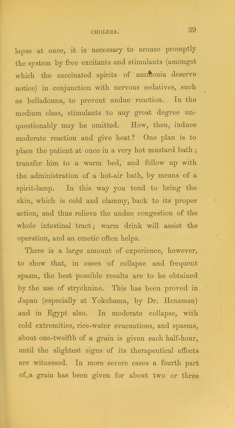 lapse at once, it is necessary to arouse promptly the system by free excitants and stimulants (amongst which the succinated spirits of amiftonia deserve notice) in conjunction with nervous sedatives, such as belladonna, to prevent undue reaction. In the medium class, stimulants to any great degree un- questionably may be omitted. How, then, induce moderate reaction and give heat ? One plan is to place the patient at once in a very hot mustard bath; transfer him to a warm bed, and follow up with the administration of a hot-air bath, by means of a spirit-lamp. In this way you tend to bring the skin, which is cold and clammy, back to its proper action, and thus relieve the undue congestion of the whole intestinal tract; warm drink will assist the operation, and an emetic often helps. There is a large amount of experience, however, to show that, in cases of collapse and frequent spasm, the best possible results are to be obtained by the use of strychnine. This has been proved in Japan (especially at Yokohama, by Dr. Hensman) and in Egypt also. In moderate collapse, with cold extremities, rice-water evacuations, and spasms, about one-twelfth of a grain is given each half-hour, until the slightest signs of its therapeutical effects are witnessed. In more severe cases a fourth part of. a grain has been given for about two or three