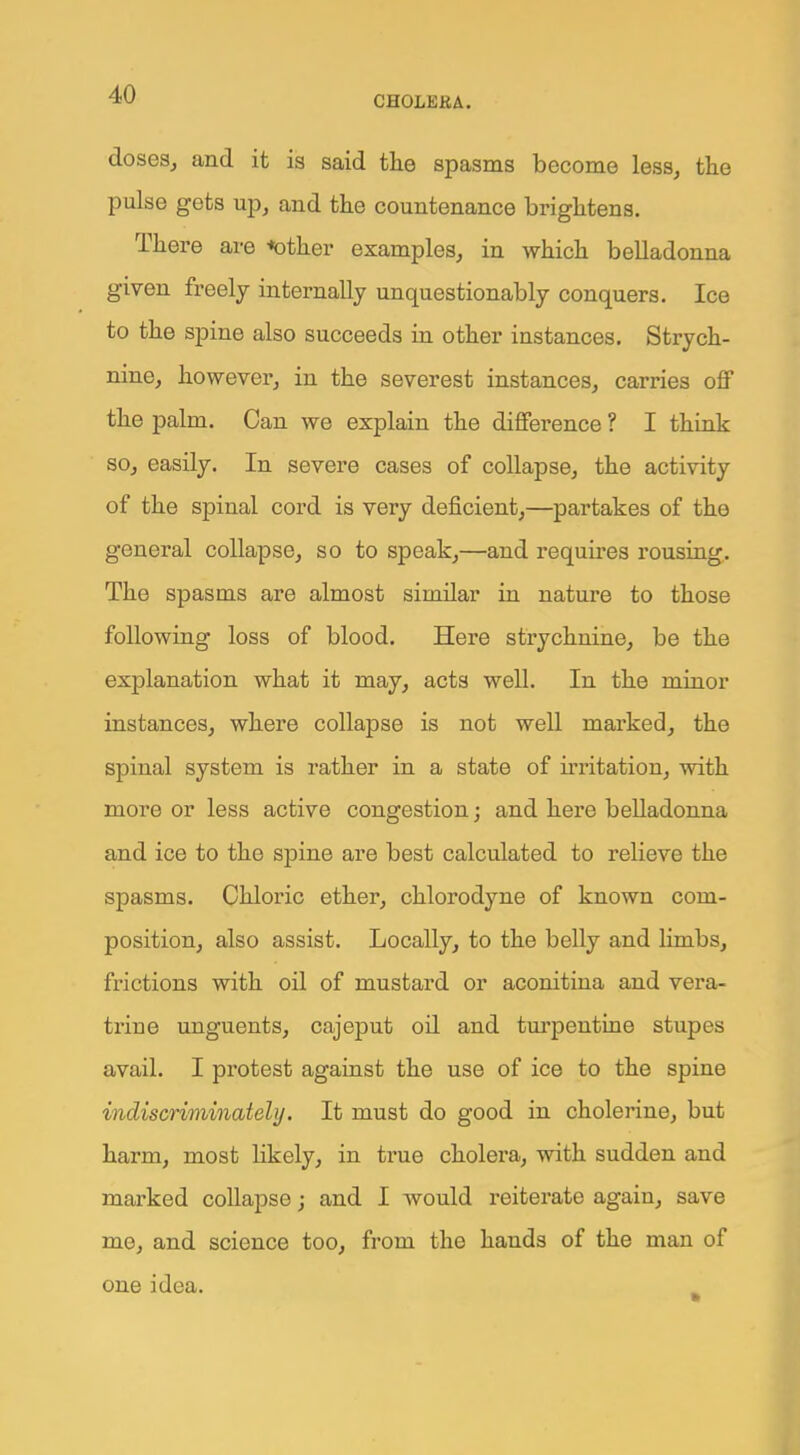 doses, and it is said the spasms become less, the pulse gets up, and the countenance brightens. There are ••other examples, in which belladonna given freely internally unquestionably conquers. Ice to the spine also succeeds in other instances. Strych- nine, however, in the severest instances, carries off the palm. Can we explain the difference ? I think so, easily. In severe cases of collapse, the activity of the spinal cord is very deficient,—partakes of the general collapse, so to speak,—and requires rousing. The spasms are almost similar in nature to those following loss of blood. Here strychnine, be the explanation what it may, acts well. In the minor instances, where collapse is not well marked, the spinal system is rather in a state of irritation, with more or less active congestion; and here belladonna and ice to the spine are best calculated to relieve the spasms. Chloric ether, chlorodyne of known com- position, also assist. Locally, to the belly and limbs, frictions with oil of mustard or aconitina and vera- trine unguents, cajeput oil and turpentine stupes avail. I protest against the use of ice to the spine indiscriminately. It must do good in cholerine, but harm, most likely, in true cholera, with sudden and marked collapse; and I would reiterate again, save me, and science too, from the hands of the man of one idea.
