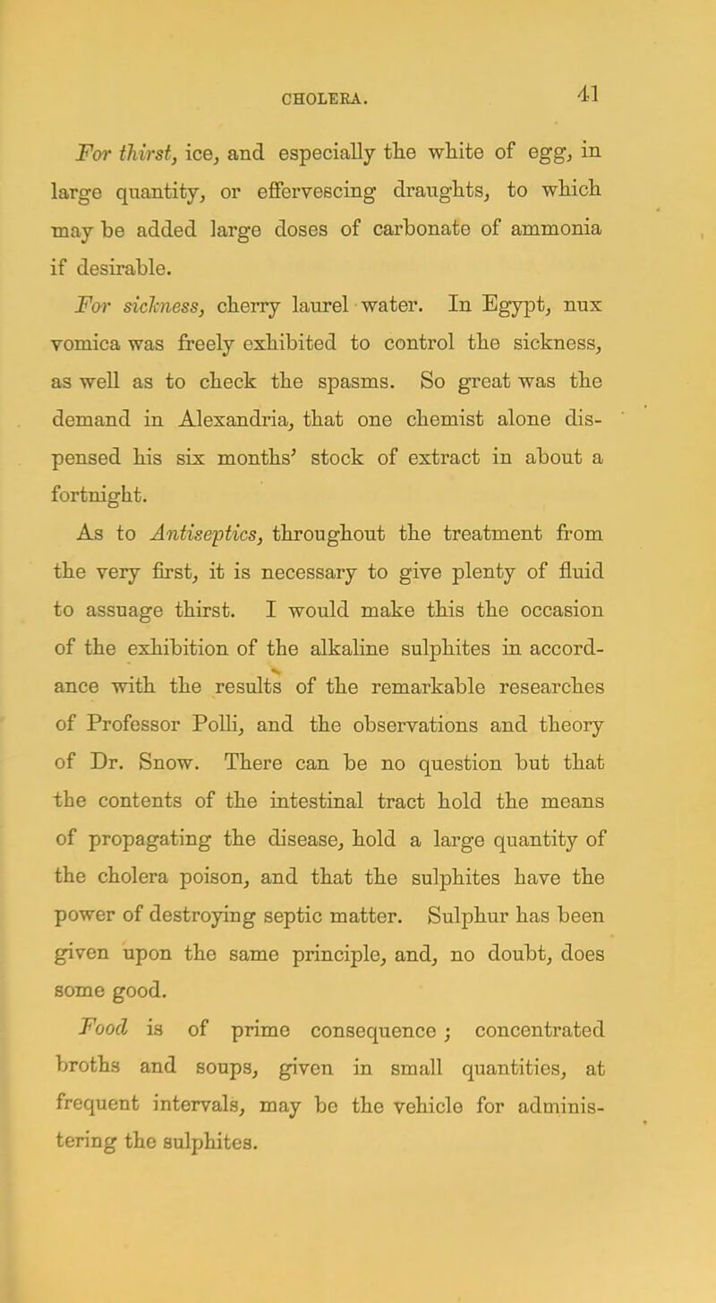 For thirst, ice, and especially the white of egg, in large quantity, or effervescing draughts, to which may be added large doses of carbonate of ammonia if desirable. For sickness, cherry laurel water. In Egypt, nux vomica was freely exhibited to control the sickness, as well as to check the spasms. So great was the demand in Alexandria, that one chemist alone dis- pensed his six months' stock of extract in about a fortnight. As to Antiseptics, throughout the treatment from the very first, it is necessary to give plenty of fluid to assuage thirst. I would make this the occasion of the exhibition of the alkaline sulphites in accord- ance with the results of the remarkable researches of Professor Polli, and the observations and theory of Dr. Snow. There can be no question but that the contents of the intestinal tract hold the means of propagating the disease, hold a large quantity of the cholera poison, and that the sulphites have the power of destroying septic matter. Sulphur has been given upon the same principle, and, no doubt, does some good. Food is of prime consequence; concentrated broths and soups, given in small quantities, at frequent intervals, may be the vehicle for adminis- tering the sulphites.