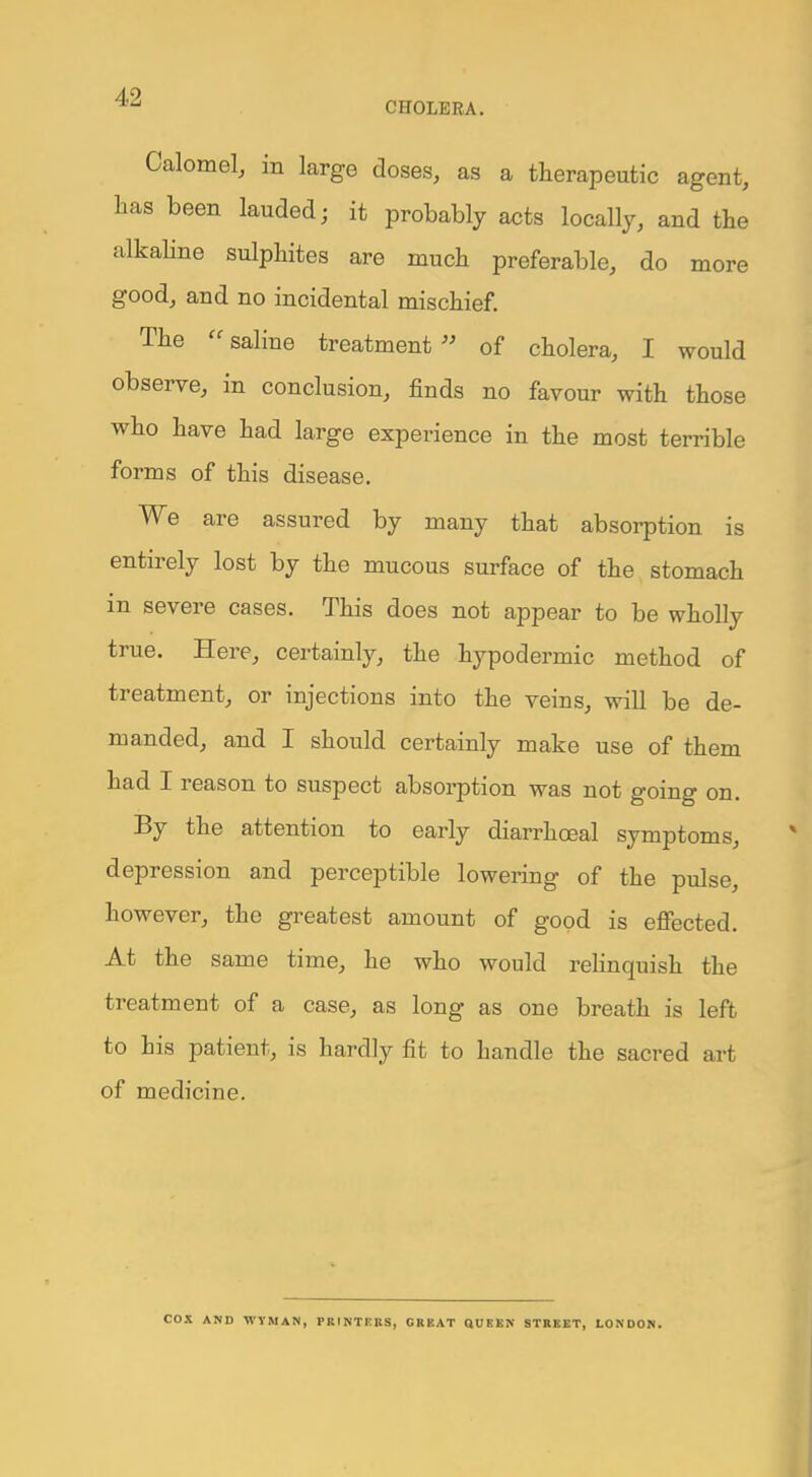 Calomel, in large closes, as a therapeutic agent, has been lauded; it probably acts locally, and the alkaline sulphites are much preferable, do more good, and no incidental mischief. The saline treatment of cholera, I would observe, in conclusion, finds no favour with those who have had large experience in the most terrible forms of this disease. We are assured by many that absorption is entirely lost by the mucous surface of the stomach in severe cases. This does not appear to be wholly true. Here, certainly, the hypodermic method of treatment, or injections into the veins, will be de- manded, and I should certainly make use of them had I reason to suspect absorption was not going on. By the attention to early diarrhoeal symptoms, depression and perceptible lowering of the pulse, however, the greatest amount of good is effected. At the same time, he who would relinquish the treatment of a case, as long as one breath is left to his patient, is hardly fit to handle the sacred art of medicine. COX AND WYMAN, PRINTERS, GREAT QUEEN STREET, LONDON.