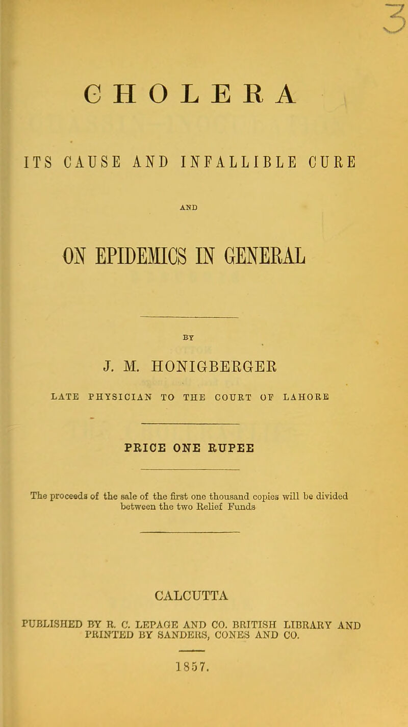 G H O L E R A ITS CAUSE AND INFALLIBLE CURE AND ON EPIDEMICS m GENERAL BT J. M. HONIGBERGEK LATE PHYSICIAN TO THE COUUT OF LAHORE PEICE ONE RUPEE The proceeds of the sale of the first one thousand copies will be divided between the two ReUef Funds CALCUTTA PUBLISHED BY R. C. LEPAGE AND CO. BRITISH LIBRARY AND PRINTED BY SANDERS, CONES AND CO. 185 7.