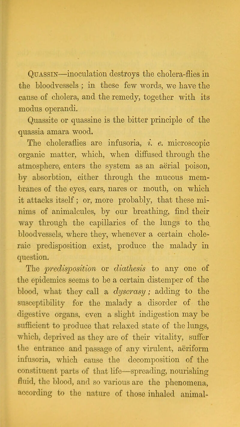 QuASSiN—inoculation destroys the cholera-flies in the bloodvessels ; in these few words, we have the cause of cholera, and the remedy, together with its modus operandi. Quassite or quassine is the bitter principle of the quassia amara wood. The choleraflies are infusoria, {. e. microscopic organic matter, which, when diffused through the atmosphere, enters the system as an aerial poison, by absorbtion, either through the mucous mem- branes of the eyes, ears, nares or mouth, on which it attacks itself; or, more probably, that these mi- nims of animalcules, by our breathing, find their way through the capillaries of the lungs to the bloodvessels, where they, whenever a certain chole- raic predisposition exist, produce the malady in question. The predisposition or diathesis to any one of the epidemics seems to be a certain distemper of the blood, what they call a dyscrasy; adding to the susceptibility for the malady a disorder of the digestive organs, even a slight indigestion may be sufficient to produce that relaxed state of the lungs, which, deprived as they are of their vitality, suffer the entrance and passage of any virulent, aeriform infusoria, which cause the decomposition of the constituent parts of that life—spreading, nourishing fluid, the blood, and so various are the phenomena, according to the nature of those inhaled animal-