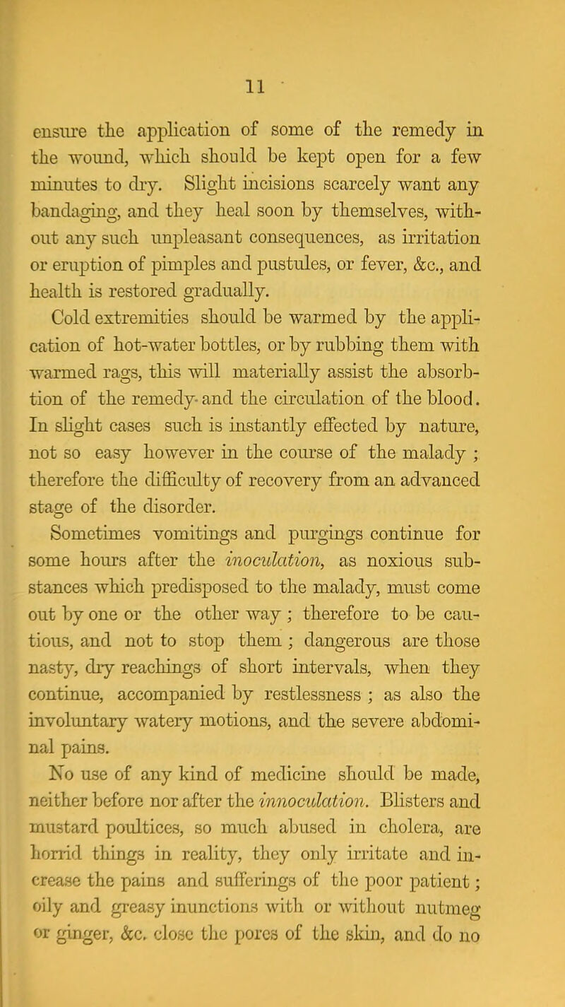 ensure the application of some of the remedy in the wound, which should be kept open for a few minutes to dry. Slight incisions scarcely want any bandaging, and they heal soon by themselves, with- out any such unpleasant consequences, as irritation or eruption of pimples and pustules, or fever, &c., and health is restored gradually. Cold extremities should be warmed by the appli- cation of hot-water bottles, or by rubbing them with warmed rags, this will materially assist the absorb- tion of the remedy- and the circulation of the blood. In slight cases such is instantly effected by nature, not so easy however in. the course of the malady ; therefore the difficulty of recovery from an advanced stasre of the disorder. Sometimes vomitings and purgings continue for some hours after the inoculation, as noxious sub- stances which predisposed to the malady, must come out by one or the other way ; therefore to be cau- tious, and not to stop them ; dangerous are those nasty, dry reachings of short intervals, when they continue, accompanied by restlessness ; as also the involimtary watery motions, and the severe abdomi- nal pains. No use of any kind of medicine should be made, neither before nor after the innoculation. Blisters and mustard poultices, so much abused in cholera, are horrid things in reality, they only irritate and in- crease the pains and sufferings of the poor patient; oily and greasy inunctions with or without nutmeg or ginger, &c, close the pores of the sldn, and do no