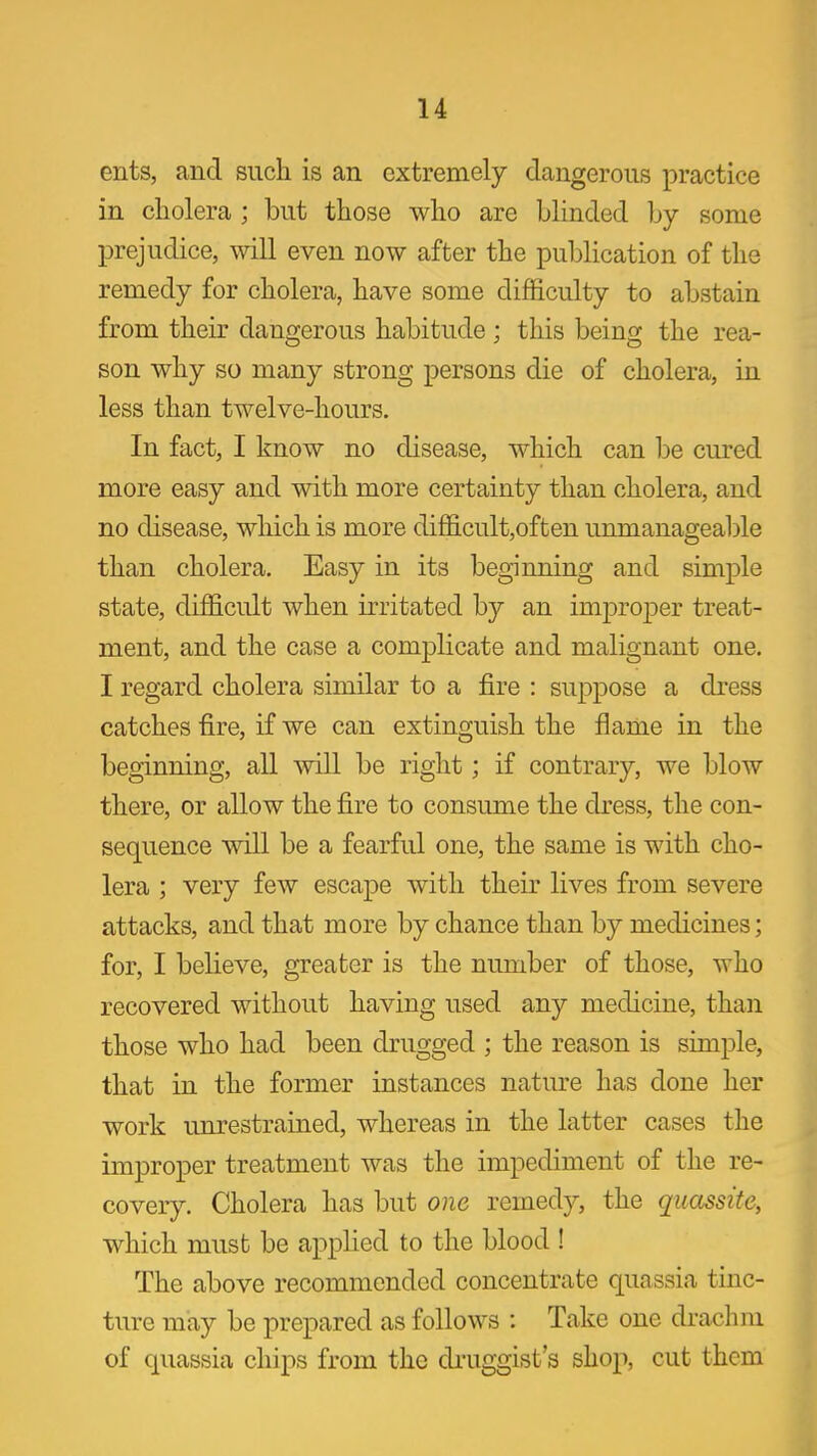 ents, and such is an extremely dangerous practice in cholera ; but those who are blinded by some prejudice, will even now after the publication of the remedy for cholera, have some difficulty to abstain from their dangerous habitude; this being the rea- son why so many strong persons die of cholera, in less than twelve-hours. In fact, I know no disease, which can be cured more easy and with more certainty than cholera, and no disease, which is more difficult,of ten unmanageable than cholera. Easy in its beginning and simple state, difficult when irritated by an improjDer treat- ment, and the case a complicate and malignant one. I regard cholera similar to a fire : suppose a dress catches fire, if we can extinguish the flame in the beginning, all will be right; if contrary, we blow there, or allow the fire to consume the dress, the con- sequence will be a fearful one, the same is with cho- lera ; very few escape with their lives from severe attacks, and that more by chance than by medicines; for, I believe, greater is the number of those, who recovered without having used any medicine, than those who had been drugged ; the reason is simple, that in the former instances natm-e has done her work unrestrained, whereas in the latter cases the improper treatment was the impediment of the re- covery. Cholera has but one remedy, the qiiassite, which must be applied to the blood ! The above recommended concentrate quassia tinc- ture may be prepared as follows : Take one di-achm of quassia chips from the druggist's shop, cut them