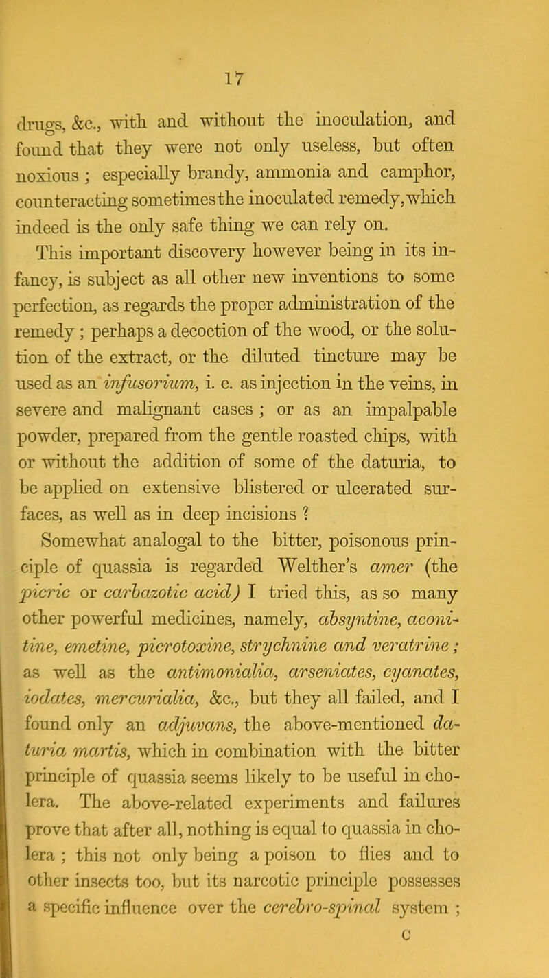ir (Iriio^ &c., with and without the inoculation^ and found that they were not only useless, but often noxious ; especially brandy, ammonia and camphor, coimteracting sometimes the inoculated remedy, which indeed is the only safe thing we can rely on. This important discovery however being in its in- fancy, is subject as all other new inventions to some perfection, as regards the proper administration of the remedy; perhaps a decoction of the wood, or the solu- tion of the extract, or the diluted tincture may be used as infusorium, i. e. as injection in the veins, in severe and malignant cases ; or as an impalpable powder, prepared from the gentle roasted chips, with or without the addition of some of the daturia, to be applied on extensive bhstered or ulcerated sur- faces, as well as in deep incisions Somewhat analogal to the bitter, poisonous prin- ciple of quassia is regarded Welther's amer (the picric or carhazotic acid) I tried this, as so many other powerful medicines, namely, ahsyntine, aconi-< tine, emetine, picrotoxine, strychnine and veratrine ; as well as the antimonialia, arseniates, cyanates, iodates, mercurialia, Sec, but they all failed, and I found only an adjuvans, the above-mentioned da- turia martis, which in combination with the bitter principle of quassia seems likely to be useful in cho- lera. The above-related experiments and failures prove that after all, nothing is equal to quassia in cho- lera ; this not only being a poison to flies and to other insects too, but its narcotic principle possesses a specific influence over the cerebro-sinnal system ;