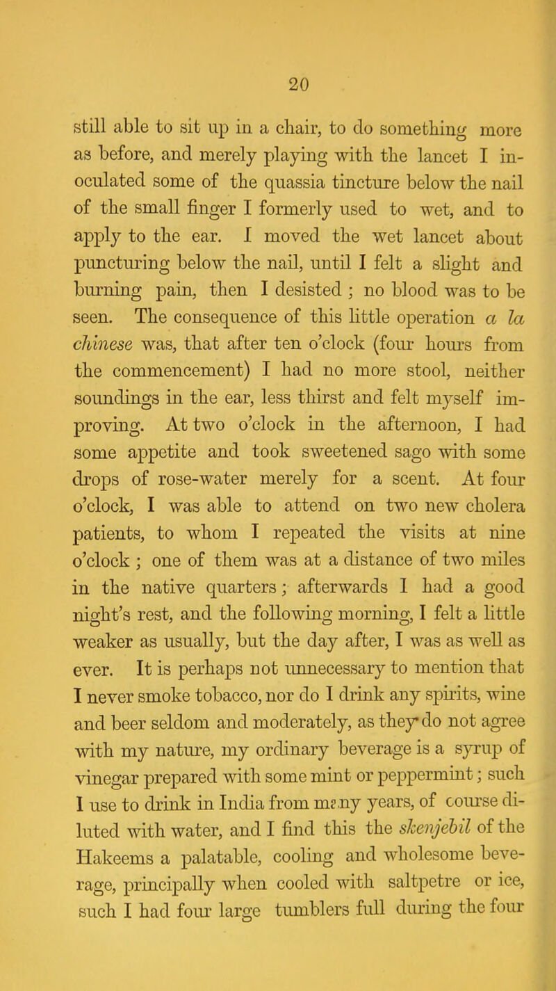 still able to sit up in a chair, to do something more as before, and merely playing with the lancet I in- oculated some of the quassia tincture below the nail of the small finger I formerly used to wet, and to apply to the ear. I moved the wet lancet about puncturing below the nail, until I felt a slight and burning pain, then I desisted ; no blood was to be seen. The consequence of this little operation a la Chinese was, that after ten o'clock (four hours from the commencement) I had no more stool, neither soundings in the ear, less thirst and felt myself im- proving. At two o'clock in the afternoon, I had some appetite and took sweetened sago with some drops of rose-water merely for a scent. At four o'clock, I was able to attend on two new cholera patients, to whom I repeated the visits at nine o'clock ; one of them was at a distance of two miles in the native quarters; afterwards 1 had a good night's rest, and the following morning, I felt a little weaker as usually, but the day after, I was as well as ever. It is perhaps not unnecessary to mention that I never smoke tobacco, nor do I drink any spirits, wine and beer seldom and moderately, as they do not agree with my nature, my ordinary beverage is a syrup of vinegar prepared with some mint or peppermint; such 1 use to drink in India from m?.ny years, of course di- luted with water, and I find this the shenjebil of the Hakeems a palatable, cooling and wholesome beve- rage, principally when cooled with saltpetre or ice, such I had four large tumblers full during the four