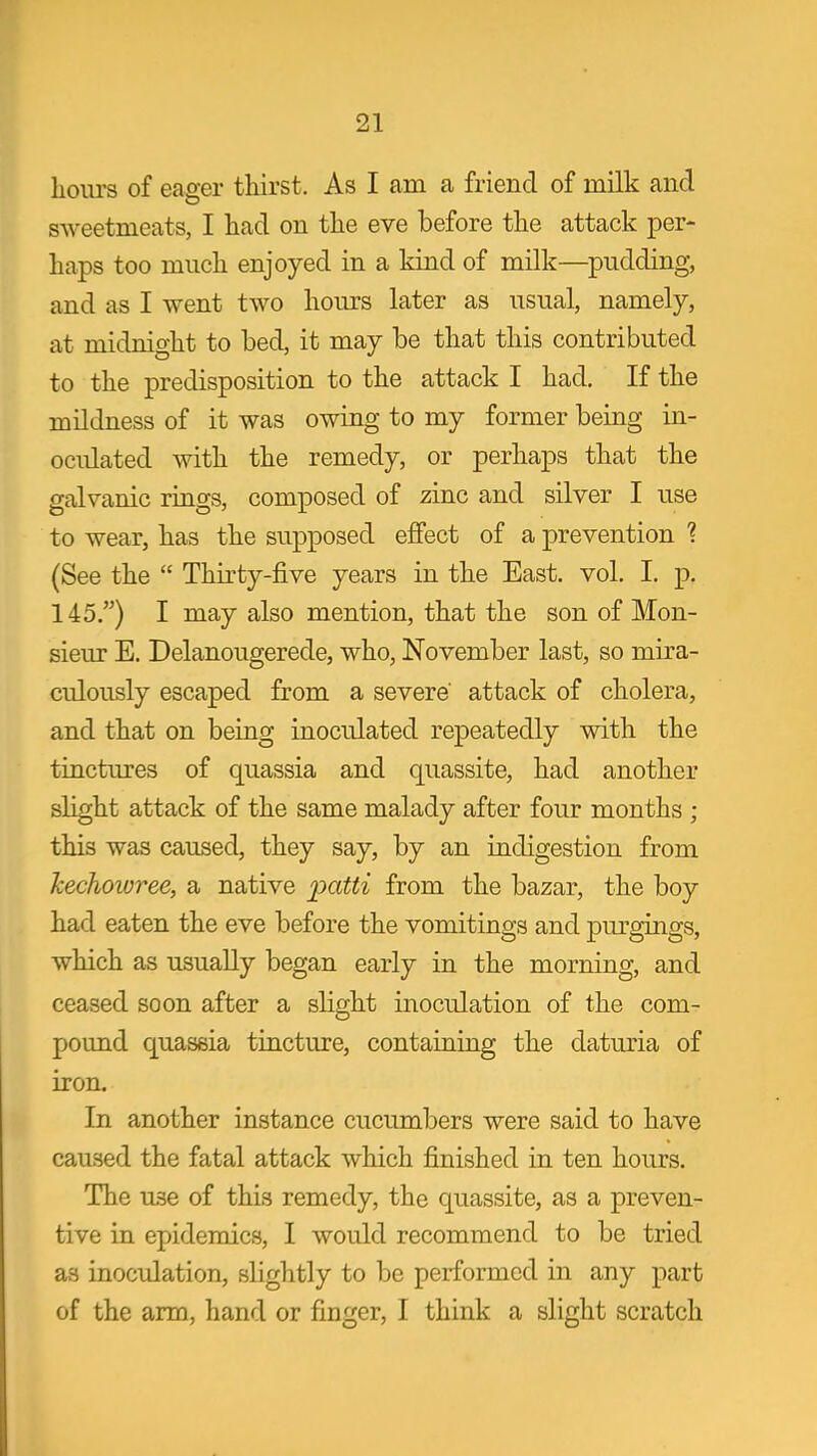 hoiu's of eager thirst. As I am a friend of milk and sweetmeats, I had on the eve before the attack per- haps too much enjoyed in a kind of milk—pudding, and as I went two hours later as usual, namely, at midnight to bed, it may be that this contributed to the predisposition to the attack I had. If the mildness of it was owing to my former being in- oculated with the remedy, or perhaps that the galvanic rings, composed of zinc and silver I use to wear, has the supposed effect of a prevention ? (See the  Thirty-five years in the East. vol. I. p. 145.) I may also mention, that the son of Mon- sieur E. Delanougerede, who, November last, so mira- culously escaped from a severe' attack of cholera, and that on being inoculated repeatedly with the tinctures of quassia and quassite, had another slight attack of the same malady after four months ; this was caused, they say, by an indigestion from kechoivree, a native paW^ from the bazar, the boy had eaten the eve before the vomitings and purgings, which as usually began early in the morning, and ceased soon after a slight inoculation of the com- pound quassia tincture, containing the datm-ia of iron. In another instance cucumbers were said to have caused the fatal attack which finished in ten hours. The use of this remedy, the quassite, as a preven- tive in epidemics, I would recommend to be tried as inoculation, slightly to be performed in any part of the arm, hand or finger, I think a slight scratch