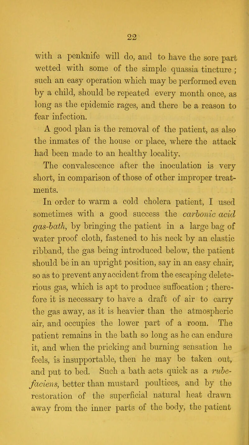 with a penloiife will do, and to have the sore part wetted with some of the simple quassia tincture ; such an easy operation which may be performed even by a child, should be repeated every month once, as long as the epidemic rages, and there be a reason to fear infection. A good plan is the removal of the patient, as also the inmates of the house or place, where the attack had been made to an healthy locality. The convalescence after the inoculation is very short, in comparison of those of other im2Droper treat- ments. In order to warm a cold cholera patient, I used sometimes with a good success the carhonic acid gas-hath, by bringing the patient in a large bag of water proof cloth, fastened to his neck by an elastic ribband, the gas being introduced below, the patient should be in an upright position, say in an easy chair, so as to prevent any accident from the escaping delete- rious gas, which is apt to produce suffocation ; there- fore it is necessary to have a draft of air to carry the gas away, as it is heavier than the atmospheric air, and occupies the lower part of a room. The patient remains in the bath so long as he can endure it, and when the pricking and biu-ning sensation he feels, is insupportable, then he may be taken out, and put to bed. Such a bath acts quick as a ruhe- faciens, better than mustard poultices, and by the restoration of the superficial natural heat drawn away from the inner parts of the body, the imtient