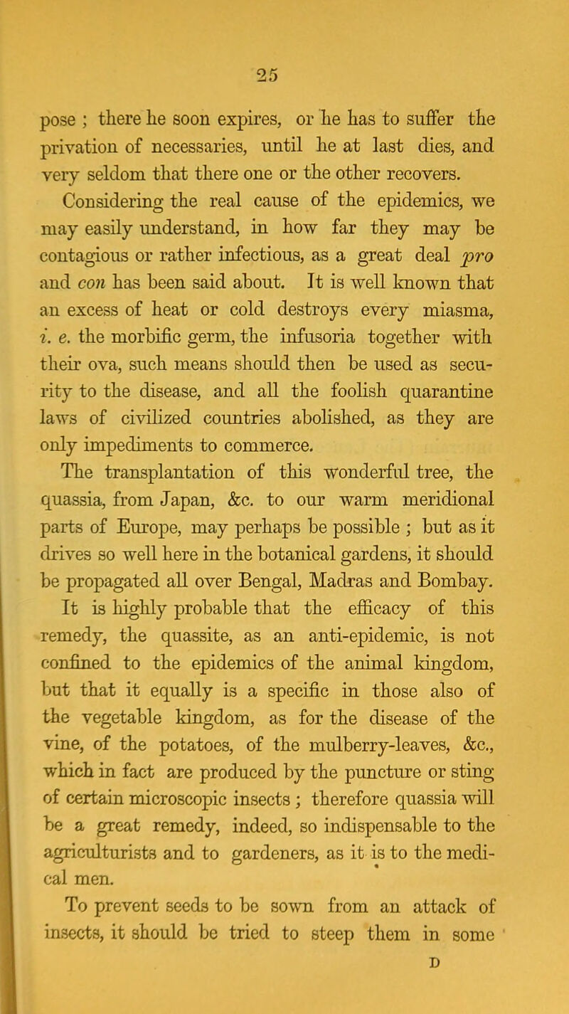 pose ; there he soon expires, or he has to suffer the privation of necessaries, until he at last dies, and very seldom that there one or the other recovers. Considering the real cause of the epidemics, we may easily understand, in how far they may be contagious or rather infectious, as a great deal jpro and con has been said about. It is well known that an excess of heat or cold destroys every miasma, i. e. the morbific germ, the infusoria together with their ova, such means should then be used as secu- rity to the disease, and all the foolish quarantine laws of civilized countries abolished, as they are only impediments to commerce. The transplantation of this wonderfid tree, the quassia, from Japan, &c. to our warm meridional parts of Europe, may perhaps be possible ; but as it drives so well here in the botanical gardens, it should be propagated all over Bengal, Madras and Bombay. It is highly probable that the efficacy of this remedy, the quassite, as an anti-epidemic, is not confined to the epidemics of the animal kingdom, but that it equally is a specific in those also of the vegetable kingdom, as for the disease of the vine, of the potatoes, of the mulberry-leaves, &c., which in fact are produced by the puncture or sting of certain microscopic insects ; therefore quassia will be a great remedy, indeed, so indispensable to the agriculturists and to gardeners, as it is to the medi- cal men. To prevent seeds to be sown from an attack of insects, it should be tried to steep them in some