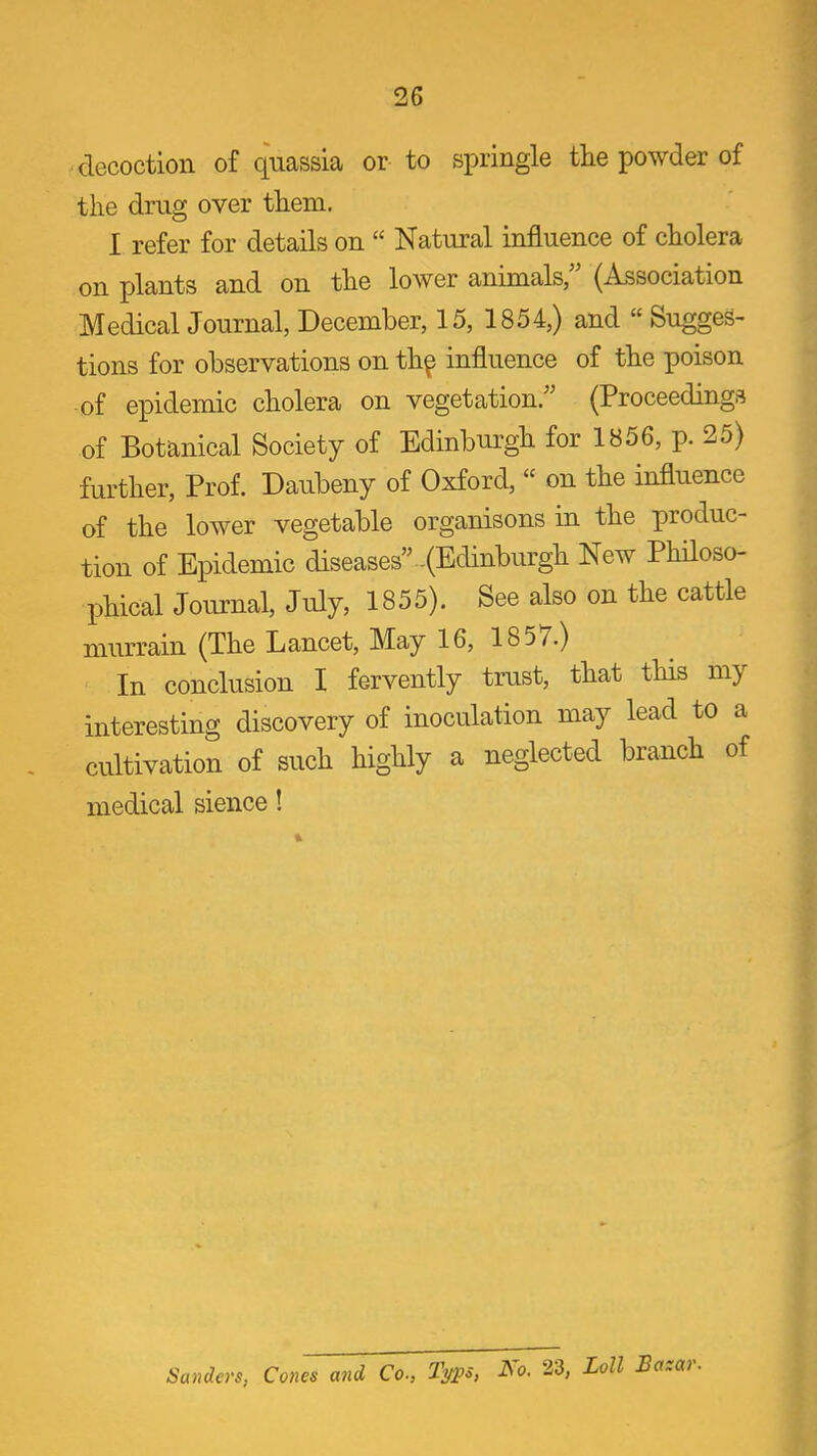 decoction of quassia or to springle the powder of the drug over them. I refer for details on  Natural influence of cholera on plants and on the lower animals (Association Medical Journal, December, 15, 1854,) and  Sugges- tions for observations on th^ influence of the poison -of epidemic cholera on vegetation. (Proceedings of Botanical Society of Edinburgh for 1856, p. 25) further, Prof. Daubeny of Oxford,  on the influence of the lower vegetable organisons in the produc- tion of Epidemic diseases -(Edinburgh New Philoso- phical Journal, July, 1855). See also on the cattle murrain (The Lancet, May 16, 1857.) In conclusion I fervently trust, that this my interesting discovery of inoculation may lead to a cultivation of such highly a neglected branch of medical sience! Sanders, Cones and Co., Typs, Ko. 23, Loll Bazar.