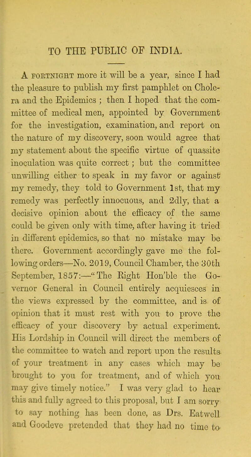 TO THE PUBLIC OF INDIA. A fortnight more it will be a year, since I had the pleasure to publish my first pamphlet on Chole- ra and the Epidemics ; then I hoped that the com- mittee of medical men, appointed by Government for the investigation, examination, and report on the nature of my discovery, soon would agree that my statement about the specific virtue of quassite inoculation was quite correct; but the committee unwilling either to speak in my favor or against my remedy, they told to Government 1st, that my remedy was perfectly innocuous, and 2dly, that a decisive opinion about the efficacy of the same could be given only with time, after having it tried in different epidemics, so that no mistake may be there. Government accordingly gave me the fol- lowing orders—No. 2019, Council Chamber, the 30th September, 1857:—“The Right Hon’ble the Go- vernor General in Council entirely acquiesces in the views expressed by the committee, and is of opinion that it must rest with you to prove the efficacy of your discovery by actual experiment. His Lordship in Council mil direct the members of the committee to watch and report upon the results, of your treatment in any cases which may be brought to you for treatment, and of which you may give timely notice.” I was very glad to hear this and fully agreed to this proposal, but I am sorry to say nothing has been done, as Drs. Eat well and Goodeve pretended that they had no time to-