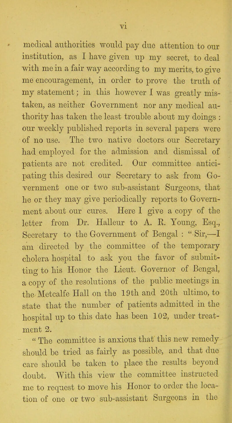 * medical authorities would pay due attention to our institution, as I have given up my secret, to deal with me in a fair way according to my merits, to give me encouragement, in order to prove the truth of my statement; in this however I was greatly mis- taken, as neither Government nor any medical au- thority has taken the least trouble about my doings : our weekly published reports in several papers were of no use. The two native doctors our Secretary had employed for the admission and dismissal of patients are not credited. Our committee antici- pating this desired our Secretary to ask from Go- vernment one or two sub-assistant Surgeons, that he or they may give periodically reports to Govern- ment about our cures. Here I give a copy of the letter from Dr. Halleur to A. R. Young, Esq., Secretary to the Government of Bengal : “ Sir,—I am directed by the committee of the temporary cholera hospital to ask you the favor of submit- ting to his Honor the Lieut. Governor of Bengal, a copy of the resolutions of the public meetings in the Metcalfe Hall on the 19th and 20th ultimo, to state that the number of patients admitted in the hospital up to this date has been 102, under treat- ment 2. « The committee is anxious that this new remedy should be tried as fairly as possible, and that due care should be taken to place the results beyond doubt. With this view the committee instructed me to request to move his Honor to order the loca- tion of one or two sub-assistant Surgeons in the