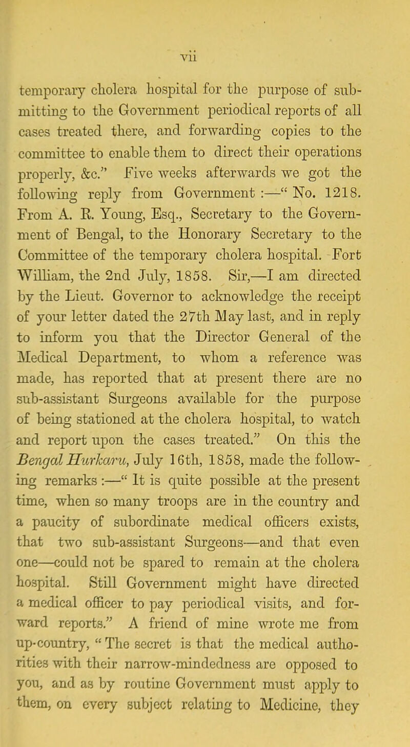 Vll temporary cliolera hospital for the purpose of sub- mitting to the Government periodical reports of all cases treated there, and forwarding copies to the committee to enable them to direct their operations properly, &c.” Five weeks afterwards we got the following reply from Government “ No. 1218. From A. R. Young, Esq., Secretary to the Govern- ment of Bengal, to the Honorary Secretary to the Committee of the temporary cholera hospital. Fort William, the 2nd July, 1858. Sir,—I am directed by the Lieut. Governor to acknowledge the receipt of your letter dated the 27th May last, and in reply to inform you that the Director General of the Medical Department, to whom a reference was made, has reported that at present there are no sub-assistant Surgeons available for the purpose of being stationed at the cholera hospital, to watch and report upon the cases treated.” On this the Bengal Hurharu, July 16th, 1858, made the follow- ing remarks :—“ It is quite possible at the present time, when so many troops are in the country and a paucity of subordinate medical officers exists, that two sub-assistant Surgeons—and that even one—could not be spared to remain at the cholera hospital. Still Government might have directed a medical officer to pay periodical visits, and for- ward reports.” A friend of mine wrote me from up-country, “ The secret is that the medical autho- rities with their narrow-mindedness are opposed to you, and as by routine Government must apply to them, on every subject relating to Medicine, they