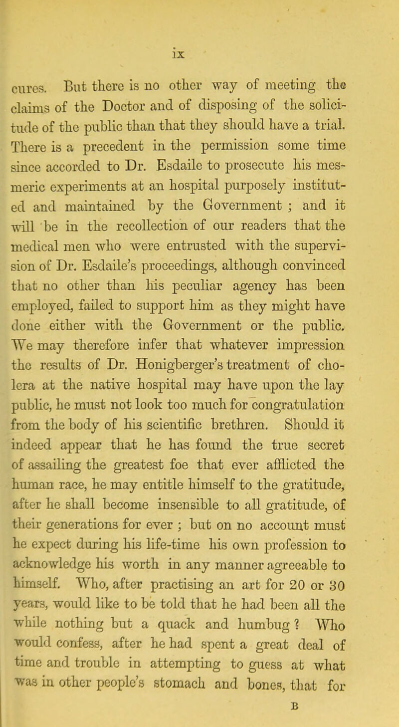 cures. But there is no other way of meeting the claims of the Doctor and of disposing of the solici- tude of the public than that they should have a trial. There is a precedent in the permission some time since accorded to Dr. Esdaile to prosecute his mes- meric experiments at an hospital purposely institut- ed and maintained by the Government ; and it will be in the recollection of our readers that the medical men who were entrusted with the supervi- sion of Dr. Esdaile’s proceedings, although convinced that no other than his peculiar agency has been employed, failed to support him as they might have done either with the Government or the public. We may therefore infer that whatever impression the results of Dr. Honigberger’s treatment of cho- lera at the native hospital may have upon the lay public, he must not look too much for congratulation from the body of his scientific brethren. Should it indeed appear that he has found the true secret of assailing the greatest foe that ever afflicted the human race, he may entitle himself to the gratitude, after he shall become insensible to all gratitude, of their generations for ever ; but on no account must he expect during his life-time his own profession to acknowledge his worth in any manner agreeable to himself. Who, after practising an art for 20 or 30 years, would like to be told that he had been all the while nothing but a quack and humbug ] “Who would confess, after he had spent a great deal of time and trouble in attempting to guess at what was in other people’s stomach and bones, that for B