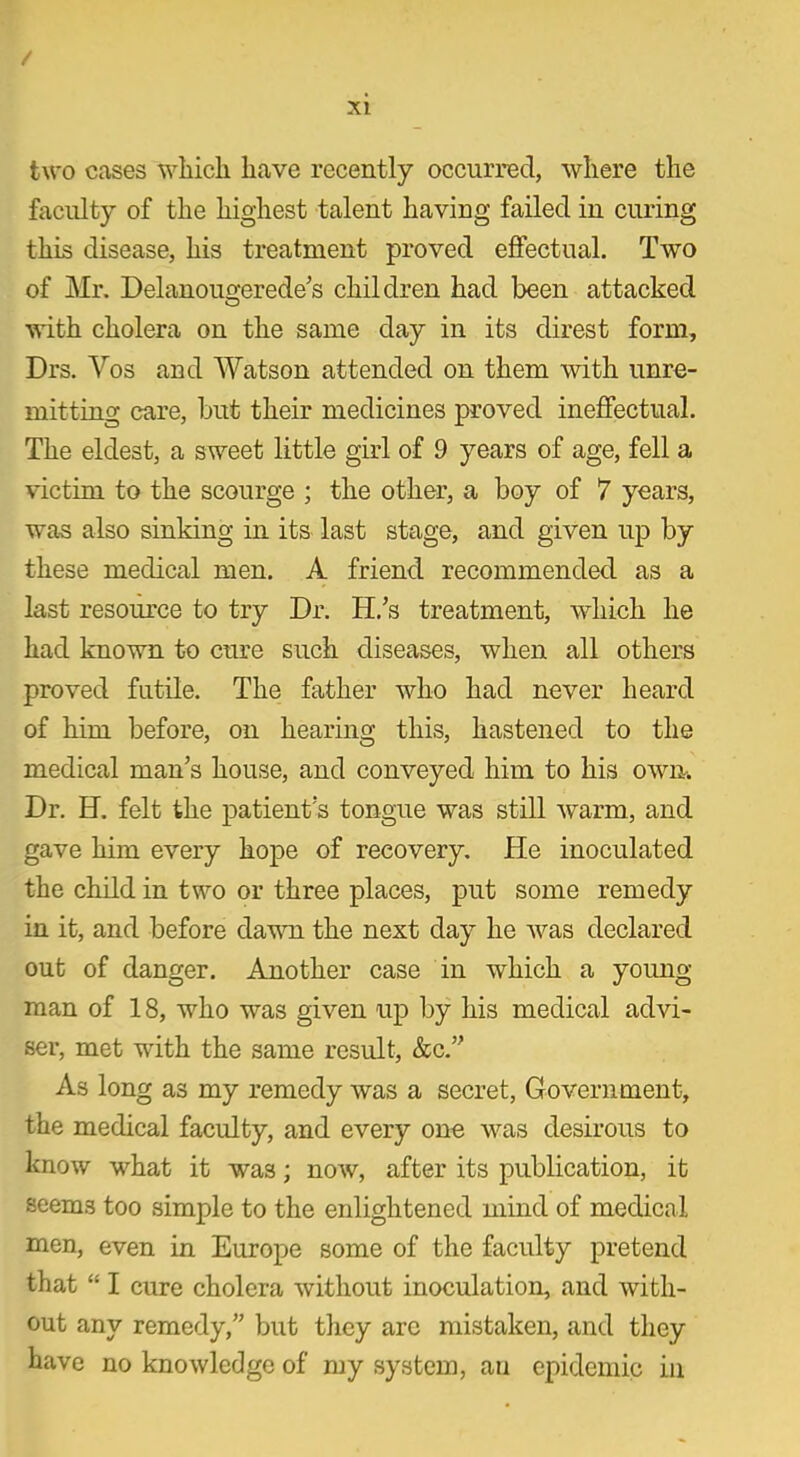 / xi two cases which have recently occurred, where the faculty of the highest talent having failed in curing this disease, his treatment proved effectual. Two of Mr. Delanougerede’s children had been attacked with cholera on the same day in its direst form, Drs. Vos and Watson attended on them with unre- mitting care, but their medicines proved ineffectual. The eldest, a sweet little girl of 9 years of age, fell a victim to the scourge ; the other, a boy of 7 years, was also sinking in its last stage, and given up by these medical men. A friend recommended as a last resource to try Dr. H.’s treatment, which he had known to cure such diseases, when all others proved futile. The father who had never heard of him before, on hearing this, hastened to the medical man’s house, and conveyed him to his own. Dr. H. felt the patient’s tongue was still warm, and gave him every hope of recovery. He inoculated the child in two or three places, put some remedy in it, and before dawn the next day he was declared out of danger. Another case in which a young- man of 18, who was given up by his medical advi- ser, met with the same result, &c.” As long as my remedy was a secret, Government, the medical faculty, and every one was desirous to know what it was; now, after its publication, it seems too simple to the enlightened mind of medical men, even in Europe some of the faculty pretend that “ I cure cholera without inoculation, and with- out any remedy,” but they are mistaken, and they have no knowledge of my system, an epidemic in