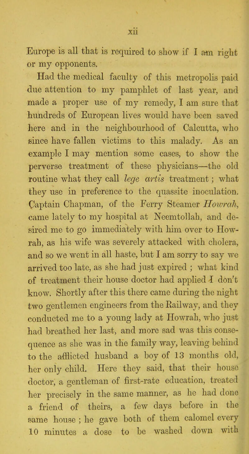 XL1 Europe is all that is required to show if I am right or my opponents. Had the medical faculty of this metropolis paid due attention to my pamphlet of last year, and made a proper use of my remedy, I am sure that hundreds of European lives would have been saved here and in the neighbourhood of Calcutta, who since have fallen victims to this malady. As an example I may mention some cases, to show the perverse treatment of these physicians—the old routine what they call lege artis treatment; what they use in preference to the quassite inoculation. Captain Chapman, of the Ferry Steamer Howrah, came lately to my hospital at Neemtollah, and de- sired me to go immediately with him over to How- rah, as his wife was severely attacked with cholera, and so we went in all haste, but I am sorry to say we arrived too late, as she had just expired ; what kind of treatment their house doctor had applied I don’t know. Shortly after this there came during the night two gentlemen engineers from the Railway, and they conducted me to a young lady at Howrah, who just had breathed her last, and more sad was this conse- quence as she was in the family way, leaving behind to the afflicted husband a boy of 13 months old, her only child. Here they said, that their house doctor, a gentleman of first-rate education, treated her precisely in the same manner, as he had done a friend of theirs, a few days before in the same house ; he gave both of them calomel every 10 minutes a dose to be washed down with