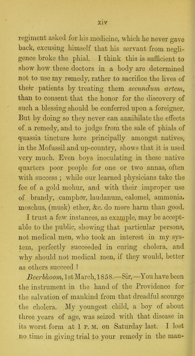 XLV regiment asked for liis medicine, which he never gave back, excusing himself that his servant from negli- gence broke the phial. I think this is sufficient to show how these doctors in a body are determined not to use my remedy, rather to sacrifice the lives of their patients by treating them secundum artem, than to consent that the honor for the discovery of such a blessing should be conferred upon a foreigner. But by doing so they never can annihilate the effects of, a remedy, and to judge from the sale of phials of quassia tincture here principally amongst natives, in the Mofussil and up-country, shows that it is used very much. Even boys inoculating in these native quarters poor people for one or two annas, often with success ; while our learned physicians take the fee of a gold mohur, and with their improper use of brandy, camphor, laudanum, calomel, ammonia, mosckus, (musk) ether, &c. do more harm than good. I trust a few instances, as example, may be accept- able to the public, showing that particular persons, not medical men, who took an interest in my sys- tem, perfectly succeeded in curing cholera, and why should not medical men, if they would, better as others succeed 1 Beerbhoom, 1 st March, 18 58.—Sir,—You have been the instrument in the hand of the Providence for the salvation of mankind from that dreadful scourge the cholera. My youngest child, a boy of about three years of age, was seized with that disease in its worst form at 1 p. m. on Saturday last. I lost no time in giving trial to your remedy in the man-