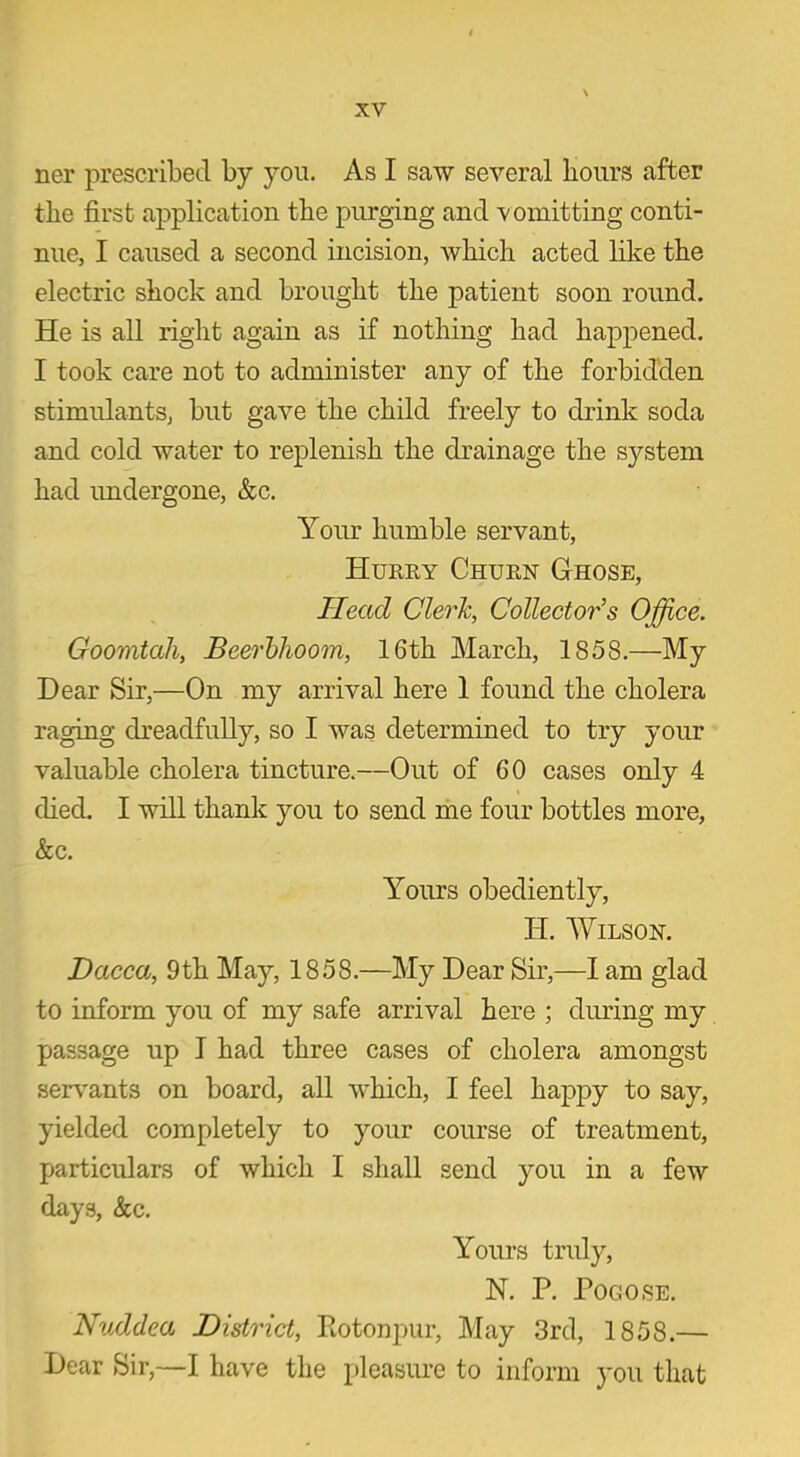 ner prescribed by you. As I saw several hours after the first application the purging and vomitting conti- nue, I caused a second incision, which acted like the electric shock and brought the patient soon round. He is all right again as if nothing had happened. I took care not to administer any of the forbidden stimulants, but gave the child freely to drink soda and cold water to replenish the drainage the system had undergone, &c. Your humble servant, Hurry Churn Ghose, Head Clerk, Collector's Office. Goomtah, Beerblioom, 16th March, 1858.—My Dear Sir,—On my arrival here 1 found the cholera raging dreadfully, so I was determined to try your valuable cholera tincture.—Out of 60 cases only 4 died. I will thank you to send me four bottles more, &c. Yours obediently, H. Wilson. Dacca, 9th May, 1858.—My Dear Sir,—I am glad to inform you of my safe arrival here ; during my passage up I had three cases of cholera amongst servants on board, all which, I feel happy to say, yielded completely to your course of treatment, particulars of which I shall send you in a few days, &c. Yours truly, N. P. POGOSE. Nuddea District, Rotonpur, May 3rd, 1858.— Dear Sir,—I have the pleasure to inform you that