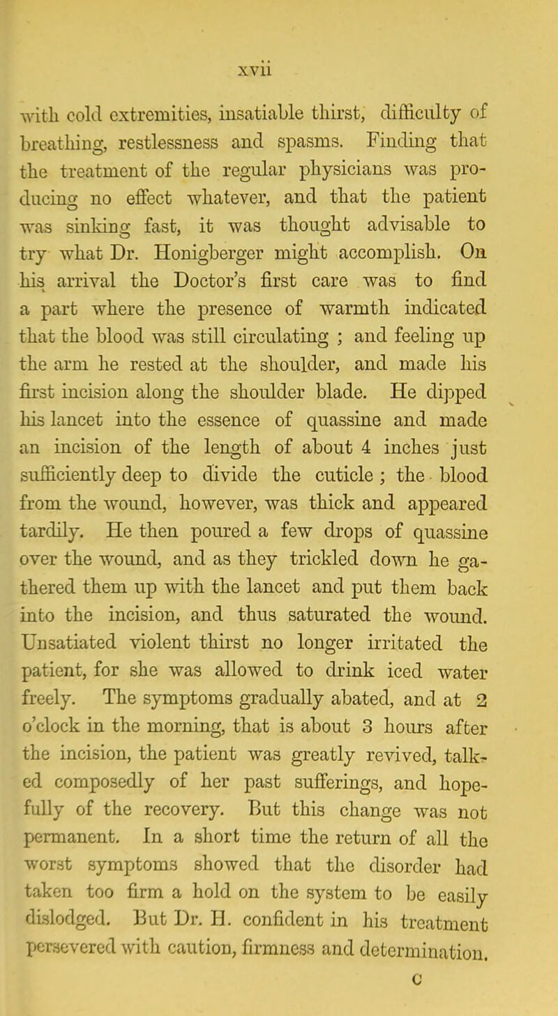 xvu witli cold extremities, insatiable thirst, difficulty of breathing, restlessness and spasms. Finding that the treatment of the regular physicians was pro- ducing no effect whatever, and that the patient was sinking fast, it was thought advisable to try what Dr. Honigberger might accomplish. On his arrival the Doctor’s first care was to find % a part where the presence of warmth indicated that the blood was still circulating ; and feeling up the arm he rested at the shoulder, and made his first incision along the shoulder blade. He dipped his lancet into the essence of quassine and made an incision of the length of about 4 inches just sufficiently deep to divide the cuticle ; the blood from the wound, however, was thick and appeared tardily. He then poured a few drops of quassine over the wound, and as they trickled down he ga- thered them up with the lancet and put them back into the incision, and thus saturated the wound. Unsatiated violent thirst no longer irritated the patient, for she was allowed to drink iced water freely. The symptoms gradually abated, and at 2 o’clock in the morning, that is about 3 hours after the incision, the patient was greatly revived, talk- ed composedly of her past sufferings, and hope- fully of the recovery. But this change was not permanent. In a short time the return of all the worst symptoms showed that the disorder had taken too firm a hold on the system to be easily dislodged. But Dr. H. confident in his treatment persevered with caution, firmness and determination. c