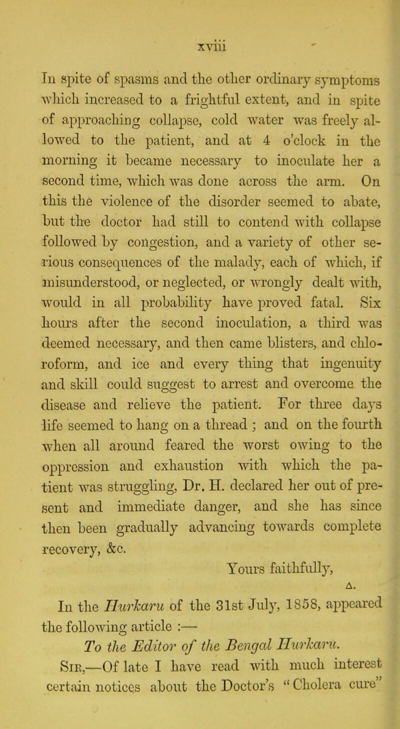 In spite of spasms and the other ordinary symptoms which increased to a frightful extent, and in spite of approaching collapse, cold water was freely al- lowed to the patient, and at 4 o’clock in the morning it became necessary to inoculate her a second time, which was done across the arm. On this the violence of the disorder seemed to abate, but the doctor had still to contend with collapse followed by congestion, and a variety of other se- rious consequences of the malady, each of which, if misunderstood, or neglected, or wrongly dealt with, would in all probability have proved fatal. Six hours after the second inoculation, a third was deemed necessary, and then came blisters, and chlo- roform, and ice and every thing that ingenuity and skill could suggest to arrest and overcome, the disease and relieve the patient. For three days life seemed to hang on a thread ; and on the fourth when all around feared the worst owing to the oppression and exhaustion with which the pa- tient was struggling, Dr. H. declared her out of pre- sent and immediate danger, and she has since then been gradually advancing towards complete recovery, &c. Yours faithfully, A. In the HurJcaru of the 31st July, 1858, appeared the following article :— To the Editor of the Bengal HurJcaru. Sir,—Of late I have read with much interest certain notices about the Doctor’s “ Cholera cure