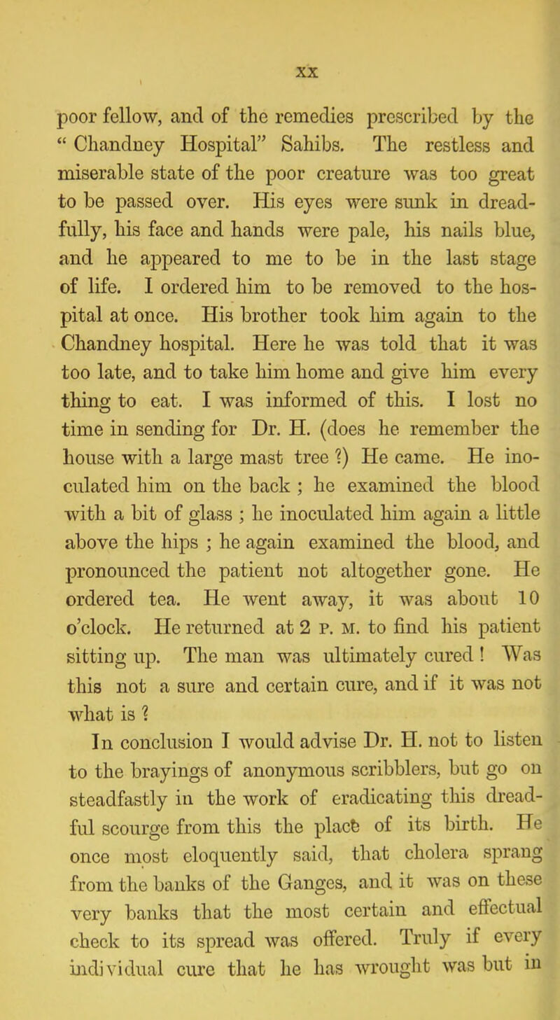 poor fellow, and of the remedies prescribed by the “ Chandney Hospital” Sahibs. The restless and miserable state of the poor creature was too great to be passed over. His eyes were sunk in dread- fully, his face and hands were pale, his nails blue, and he appeared to me to be in the last stage of life. I ordered him to be removed to the hos- pital at once. His brother took him again to the Chandney hospital. Here he was told that it was too late, and to take him home and give him every thing to eat. I was informed of this. I lost no time in sending for Dr. H. (does he remember the house with a large mast tree V) He came. He ino- culated him on the back ; he examined the blood with a bit of glass ; he inoculated him again a little above the hips ; he again examined the blood, and pronounced the patient not altogether gone. He ordered tea. He went away, it was about 10 o’clock. He returned at 2 p. m. to find his patient sitting up. The man was ultimately cured ! Was this not a sure and certain cure, and if it was not what is 1 In conclusion I would advise Dr. H. not to listen to the brayings of anonymous scribblers, but go on steadfastly in the work of eradicating this dread- ful scourge from this the plach of its birth. He once most eloquently said, that cholera sprang from the banks of the Ganges, and it was on these very banks that the most certain and effectual check to its spread was offered. Truly if every individual cure that he has wrought was but in