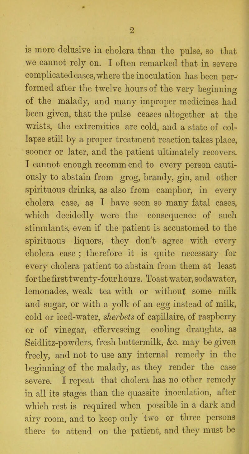 is more delusive in cholera than the pulse, so that we cannot rely on. I often remarked that in severe complicated cases, where the inoculation has been per- formed after the twelve hours of the very beginning of the malady, and many improper medicines had been given, that the pulse ceases altogether at the wrists, the extremities are cold, and a state of col- lapse still by a proper treatment reaction takes place, sooner or later, and the patient ultimately recovers. I cannot enough recomm end to every person cauti- ously to abstain from grog, brandy, gin, and other spirituous drinks, as also from camphor, in every cholera case, as I have seen so many fatal cases, which decidedly were the consequence of such stimulants, even if the patient is accustomed to the spirituous liquors, they don’t agree with every cholera case ; therefore it is quite necessary for every cholera patient to abstain from them at least for the first twenty-four hours. Toast water, sodawater, lemonades, weak tea with or without some milk and sugar, or with a yolk of an egg instead of milk, cold or iced-water, sherbets of capillaire, of raspberry or of vinegar, effervescing cooling draughts, as Seidlitz-powders, fresh buttermilk, &c. may be given freely, and not to use any internal remedy in the beginning of the malady, as they render the case severe. I repeat that cholera has no other remedy in all its stages than the quassite inoculation, after which rest is required when possible in a dark and airy room, and to keep only two or three persons there to attend on the patient, and they must be