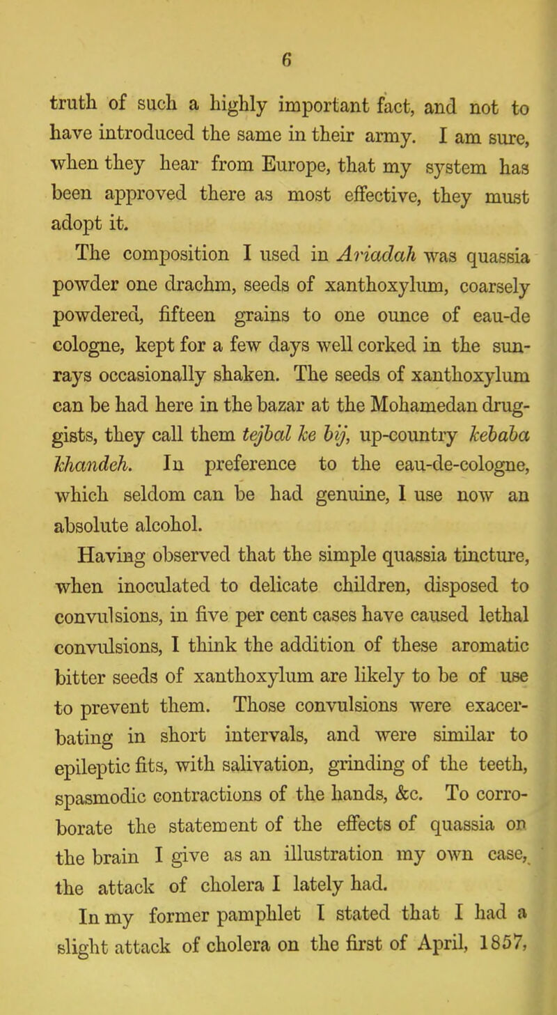 truth of such a highly important fact, and not to have introduced the same in their army. I am sure, when they hear from Europe, that my system has been approved there as most effective, they must adopt it. The composition I used in Ariadah was quassia powder one drachm, seeds of xanthoxylum, coarsely powdered, fifteen grains to one ounce of eau-de cologne, kept for a few days well corked in the sun- rays occasionally shaken. The seeds of xanthoxylum can be had here in the bazar at the Mohamedan drug- gists, they call them tejbal he bij, up-country kebaba Ichandeh. In preference to the eau-de-cologne, which seldom can be had genuine, I use now an absolute alcohol. Having observed that the simple quassia tincture, when inoculated to delicate children, disposed to convulsions, in five per cent cases have caused lethal convulsions, I think the addition of these aromatic bitter seeds of xanthoxylum are likely to be of use to prevent them. Those convulsions were exacer- bating in short intervals, and were similar to epileptic fits, with salivation, grinding of the teeth, spasmodic contractions of the hands, &c. To corro- borate the statement of the effects of quassia on the brain I give as an illustration my own case, the attack of cholera I lately had. In my former pamphlet I stated that I had a slight attack of cholera on the first of April, 1857,