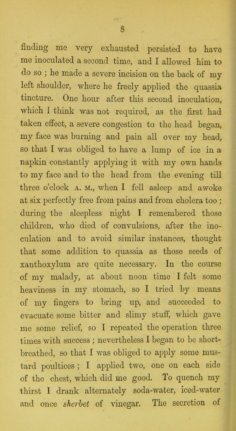 finding me very exhausted persisted to have me inoculated a second time, and I allowed him to do so ; he made a severe incision on the back of my left shoulder, where he freely applied the quassia tincture. One hour after this second inoculation, which I think was not required, as the first had taken effect, a severe congestion to the head began, my face was burning and pain all over my head, so that I was obliged to have a lump of ice in a napkin constantly applying it with my own hands to my face and to the head from the evening till three o’clock a. m., when I fell asleep and awoke at six perfectly free from pains and from cholera too ; during the sleepless night I remembered those children, who died of convulsions, after the ino- culation and to avoid similar instances, thought that some addition to quassia as those seeds of xanthoxylum are quite necessary. In the course of my malady, at about noon time I felt some heaviness in my stomach, so I tried by means of my fingers to bring up, and succeeded to evacuate some bitter and slimy stuff, which gave me some relief, so I repeated the operation three times with success ; nevertheless I began to be short- breathed, so that I was obliged to apply some mus- tard poultices ; I applied two, one on each side of the chest, which did me good. To quench my thirst I drank alternately soda-water, iced-water and once sherbet of vinegar. The secretion of