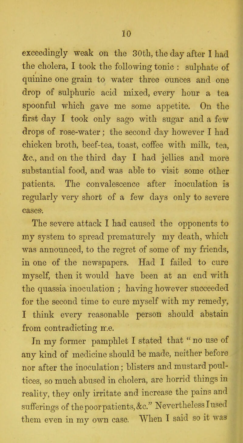 exceedingly weak on the 30 th, the day after I had the cholera, I took the following tonic : sulphate of quinine one grain to water three ounces and one drop of sulphuric acid mixed, every hour a tea spoonful which gave me some appetite. On the first day I took only sago with sugar and a few drops of rose-water; the second day however I had chicken broth, beef-tea, toast, coffee with milk, tea, &c., and on the third day I had jellies and more substantial food, and was able to visit some other patients. The convalescence after inoculation is regularly very short of a few days only to severe cases-. The severe attack I had caused the opponents to my system to spread prematurely my death, which was announced, to the regret of some of my friends, in one of the newspapers. Had I failed to cure myself, then it would have been at an end with the quassia inoculation ; having however succeeded for the second time to cure myself with my remedy, I think every reasonable person should abstain from contradicting ir.e. In my former pamphlet I stated that “ no use of any kind of medicine should be made, neither before nor after the inoculation; blisters and mustard poul- tices, so much abused in cholera, are horrid things in reality, they only irritate and increase the pains and sufferings of the poor patients, &c.” Nevertheless I used them even in my own case. When I said so it was