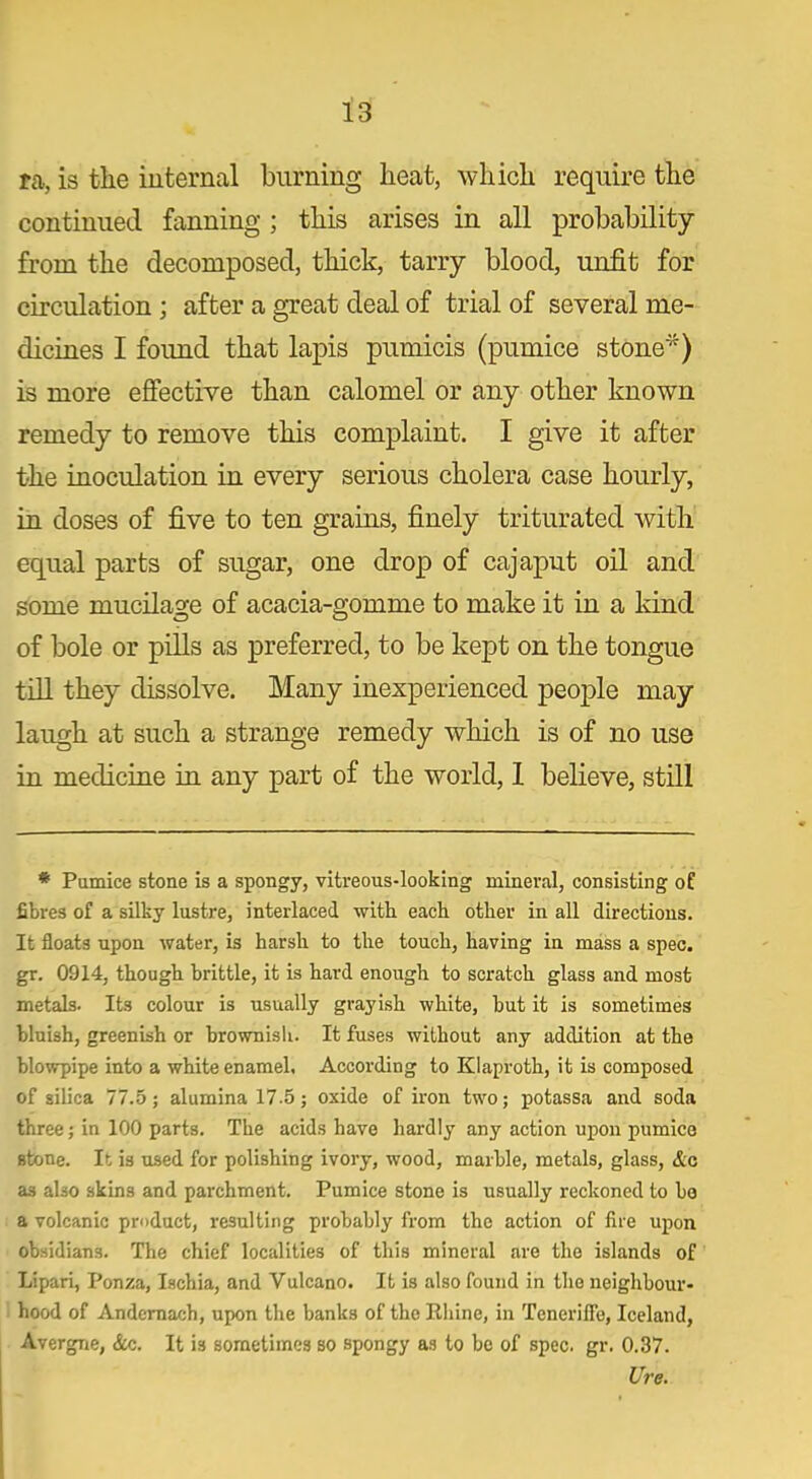 ra, is the internal burning heat, which require the continued fanning ; this arises in all probability from the decomposed, thick, tarry blood, unfit for circulation ; after a great deal of trial of several me- dicines I found that lapis pumicis (pumice stone*) is more effective than calomel or any other known remedy to remove this complaint. I give it after the inoculation in every serious cholera case hourly, in doses of five to ten grains, finely triturated with equal parts of sugar, one drop of cajaput oil and some mucilage of acacia-gomme to make it in a kind of bole or pills as preferred, to be kept on the tongue till they dissolve. Many inexperienced people may laugh at such a strange remedy which is of no use in medicine in any part of the world, I believe, still * Pumice stone is a spongy, vitreous-looking mineral, consisting of fibres of a silky lustre, interlaced with, each other in all directions. It floats upon water, is harsh to the touch, having in mass a spec, gr. 0914, though brittle, it is hard enough to scratch glass and most metals. Its colour is usually grayish white, but it is sometimes bluish, greenish or brownish. It fuses without any addition at the blowpipe into a white enamel. According to Klaproth, it is composed of silica 77.5; alumina 17-5; oxide of iron two; potassa and soda three; in 100 parts. The acids have hardly any action upon pumice stone. It is used for polishing ivory, wood, marble, metals, glass, &c a3 also skins and parchment. Pumice stone is usually reckoned to be a volcanic product, resulting probably from the action of fire upon obsidians. The chief localities of this mineral are the islands of Lipari, Ponza, Ischia, and Vulcano. It is also found in the neighbour- hood of Andemach, upon the banks of the Rhine, in Teneriffe, Iceland, Avergne, &c. It is sometimes so spongy as to be of spec. gr. 0.37. Ure.