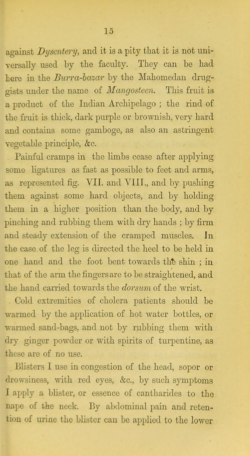 against Dysentery, and it is a pity that it is not uni- versally used by the faculty. They can be had here in the Burra-bazar by the Mahomedan drug- gists under the name of Mangosteen. This fruit is a product of the Indian Archipelago ; the rind of the fruit is thick, dark purple or brownish, very hard and contains some gamboge, as also an astringent vegetable principle, &c. Painful cramps in the limbs cease after applying some ligatures as fast as possible to feet and arms, as represented fig. VII. and VIII., and by pushing them against some hard objects, and by holding them in a higher position than the body, and by pinching and rubbing them with dry hands ; by firm and steady extension of the cramped muscles. In the case of the leg is directed the heel to be held in one hand and the foot bent towards thh shin ; in that of the arm the fingers are to be straightened, and the hand carried towards the clorsum of the wrist. Cold extremities of cholera patients should be warmed by the application of hot water bottles, or warmed sand-bags, and not by rubbing them with dry ginger powder or with spirits of turpentine, as these are of no use. Blisters I use in congestion of the head, sopor or drowsiness, with red eyes, &c., by such symptoms I apply a blister, or essence of cantharides to the nape of the neck. By abdominal pain and reten- tion of urine the blister can be applied to the lower