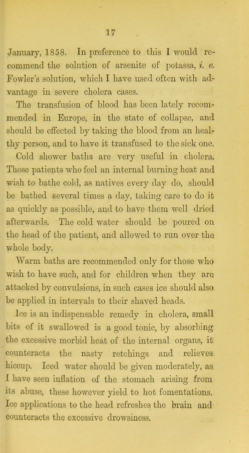 January, 1858. In preference to this I would re- commend the solution of arsenite of potassa, i. e. Fowler’s solution, which I have used often with ad- vantage in severe cholera cases. The transfusion of blood has been lately recom- mended in Europe, in the state of collapse, and should be effected by taking the blood from an heal- thy person, and to have it transfused to the sick one. Cold shower baths are very useful in cholera. Those patients who feel an internal burning heat and wish to bathe cold, as natives every day do, should be bathed several times a day, taking care to do it as quickly as possible, and to have them well dried afterwards. The cold water should be poured on the head of the patient, and allowed to run over the whole body. Warm baths are recommended only for those who wish to have such, and for children when they are attacked by convulsions, in such cases ice should also be applied in intervals to their shaved heads. Ice is an indispensable remedy in cholera, small bits of it swallowed is a good tonic, by absorbing the excessive morbid heat of the internal organs, it counteracts the nasty retchings and relieves hiccup. Iced water should be given moderately, as I have seen inflation of the stomach arising from its abuse, these however yield to hot fomentations. Ice applications to the head refreshes the brain and counteracts the excessive drowsiness.