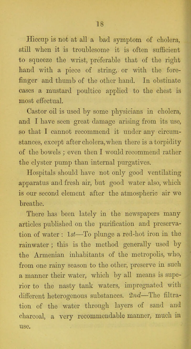 Hiccup is not at all a bad symptom of cholera, still when it is troublesome it is often sufficient to squeeze the wrist, preferable that of the right hand with a piece of string, or with the fore- finger and thumb of the other hand. In obstinate cases a mustard poultice applied to the chest is most effectual. Castor oil is used by some physicians in cholera, and I have seen great damage arising from its use, so that I cannot recommend it under any circum- stances, except after cholera, when there is a torpidity of the bowels ; even then I would recommend rather the clyster pump than internal purgatives. Hospitals should have not only good ventilating apparatus and fresh air, but good water also, which is our second element after the atmospheric air we breathe. There has been lately in the newspapers many articles published on the purification and preserva- tion of water : ls£—To plunge a red-hot iron in the rainwater ; this is the method generally used by the Armenian inhabitants of the metropolis, who, from one rainy season to the other, preserve in such a manner their water, which by all means is supe- rior to the nasty tank waters, impregnated with different heterogenous substances. 2nd—The filtra- tion of the water through layers of sand and charcoal, a very recommendable manner, much in