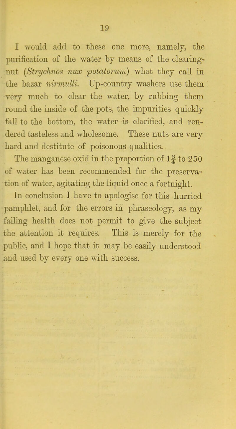 I would add to these one more, namely, the purification of the water by means of the clearing- nut (Strychnos nux 'potatorum) what they call in the bazar nirmulli. Up-country washers use them very much to clear the water, by rubbing them roimd the inside of the pots, the impurities quickly fall to the bottom, the water is clarified, and ren- dered tasteless and wholesome. These nuts are very hard and destitute of poisonous qualities. The manganese oxid in the proportion of If to 250 of water has been recommended for the preserva- tion of water, agitating the liquid once a fortnight. In conclusion I have to apologise for this hurried pamphlet, and for the errors in phraseology, as my failing health does not permit to give the subject the attention it requires. This is merely for the public, and I hope that it may be easily understood and used by every one with success.